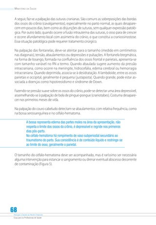 Atenção à Saúde do Recém-Nascido
Guia para os Profissionais de Saúde
68
Ministério da Saúde
A seguir, faz-se a palpação das suturas cranianas. São comuns as sobreposições das bordas
dos ossos do crânio (cavalgamentos), especialmente no parto normal, as quais desapare-
cem em poucos dias, bem como as disjunções de suturas, sem qualquer expressão patoló-
gica. Por outro lado, quando ocorre a fusão intrauterina das suturas, o osso para de crescer
e ocorre afundamento local com assimetria do crânio, o que constitui a craniossinostose.
Essa situação patológica pode requerer tratamento cirúrgico.
Na palpação das fontanelas, deve-se atentar para o tamanho (medido em centímetros
nas diagonais), tensão, abaulamentos ou depressões e pulsações. A fontanela bregmática,
na forma de losango, formada na confluência dos ossos frontal e parietais, apresenta-se
com tamanho variável no RN a termo. Quando abaulada sugere aumento da pressão
intracraniana, como ocorre na meningite, hidrocefalia, edema cerebral ou hemorragia
intracraniana. Quando deprimida, associa-se à desidratação. A lambdoide, entre os ossos
parietais e occipital, geralmente é pequena (justaposta). Quando grande, pode estar as-
sociada a doenças como hipotireoidismo e síndrome de Down.
Fazendo-se pressão suave sobre os ossos do crânio, pode-se detectar uma área depressível,
assemelhando-se à palpação de bola de pingue-pongue (craniotabes). Costuma desapare-
cer nos primeiros meses de vida.
Na palpação do couro cabeludo detectam-se abaulamentos com relativa frequência, como
na bossa serossanguínea e no céfalo-hematoma.
A bossa representa edema das partes moles na área da apresentação, não
respeita o limite dos ossos do crânio, é depressível e regride nos primeiros
dias pós-parto.
No céfalo-hematoma há rompimento de vaso subperiostal secundário ao
traumatismo do parto. Sua consistência é de conteúdo líquido e restringe-se
ao limite do osso, geralmente o parietal.
O tamanho do céfalo-hematoma deve ser acompanhado, mas é raríssimo ser necessária
alguma intervenção para estancar o sangramento ou drenar eventual abscesso decorrente
de contaminação (Figura 5).
 