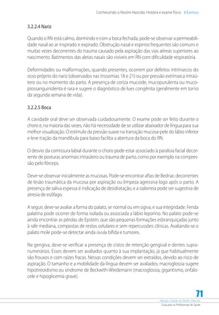 Atenção à Saúde do Recém-Nascido
Guia para os Profissionais de Saúde
71
Conhecendo o Recém-Nascido: História e exame físico 3 Capítulo
3.2.2.4 Nariz
Quando o RN está calmo, dormindo e com a boca fechada, pode-se observar a permeabili-
dade nasal ao ar inspirado e expirado. Obstrução nasal e espirros frequentes são comuns e
muitas vezes decorrentes do trauma causado pela aspiração das vias aéreas superiores ao
nascimento. Batimentos das aletas nasais são visíveis em RN com dificuldade respiratória.
Deformidades ou malformações, quando presentes, ocorrem por defeitos intrínsecos do
osso próprio do nariz (observados nas trissomias 18 e 21) ou por pressão extrínseca intraú-
tero ou no momento do parto. A presença de coriza mucoide, mucopurulenta ou muco-
piossanguinolenta é rara e sugere o diagnóstico de lues congênita (geralmente em torno
da segunda semana de vida).
3.2.2.5 Boca
A cavidade oral deve ser observada cuidadosamente. O exame pode ser feito durante o
choro e, na maioria das vezes, não há necessidade de se utilizar abaixador de língua para sua
melhor visualização. O estímulo da pressão suave na transição mucosa-pele do lábio inferior
e leve tração da mandíbula para baixo facilita a abertura da boca do RN.
O desvio da comissura labial durante o choro pode estar associado à paralisia facial decor-
rente de posturas anormais intraútero ou trauma de parto, como por exemplo na compres-
são pelo fórceps.
Deve-se observar inicialmente as mucosas. Pode-se encontrar aftas de Bednar, decorrentes
de lesão traumática da mucosa por aspiração ou limpeza agressiva logo após o parto. A
presença de saliva espessa é indicação de desidratação, e a sialorreia pode ser sugestiva de
atresia de esôfago.
A seguir, deve-se avaliar a forma do palato, se normal ou em ogiva, e sua integridade. Fenda
palatina pode ocorrer de forma isolada ou associada a lábio leporino. No palato pode-se
ainda encontrar as pérolas de Epstein, que são pequenas formações esbranquiçadas junto
à rafe mediana, compostas de restos celulares e sem repercussões clínicas. Avaliando-se o
palato mole pode-se detectar ainda úvula bífida e tumores.
Na gengiva, deve-se verificar a presença de cistos de retenção gengival e dentes supra-
numerários. Esses devem ser avaliados quanto à sua implantação, já que habitualmente
são frouxos e com raízes fracas. Nessas condições devem ser extraídos, devido ao risco de
aspiração. O tamanho e a mobilidade da língua devem ser avaliados; macroglossia sugere
hipotireoidismo ou síndrome de Beckwith-Wiedemann (macroglossia, gigantismo, onfalo-
cele e hipoglicemia grave).
 