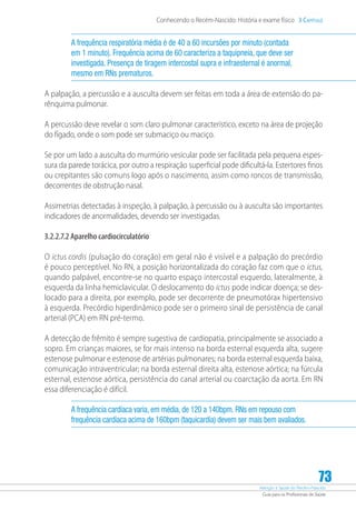 Atenção à Saúde do Recém-Nascido
Guia para os Profissionais de Saúde
73
Conhecendo o Recém-Nascido: História e exame físico 3 Capítulo
A frequência respiratória média é de 40 a 60 incursões por minuto (contada
em 1 minuto). Frequência acima de 60 caracteriza a taquipneia, que deve ser
investigada. Presença de tiragem intercostal supra e infraesternal é anormal,
mesmo em RNs prematuros.
A palpação, a percussão e a ausculta devem ser feitas em toda a área de extensão do pa-
rênquima pulmonar.
A percussão deve revelar o som claro pulmonar característico, exceto na área de projeção
do fígado, onde o som pode ser submaciço ou maciço.
Se por um lado a ausculta do murmúrio vesicular pode ser facilitada pela pequena espes-
sura da parede torácica, por outro a respiração superficial pode dificultá-la. Estertores finos
ou crepitantes são comuns logo após o nascimento, assim como roncos de transmissão,
decorrentes de obstrução nasal.
Assimetrias detectadas à inspeção, à palpação, à percussão ou à ausculta são importantes
indicadores de anormalidades, devendo ser investigadas.
3.2.2.7.2 Aparelho cardiocirculatório
O ictus cordis (pulsação do coração) em geral não é visível e a palpação do precórdio
é pouco perceptível. No RN, a posição horizontalizada do coração faz com que o ictus,
quando palpável, encontre-se no quarto espaço intercostal esquerdo, lateralmente, à
esquerda da linha hemiclavicular. O deslocamento do ictus pode indicar doença; se des-
locado para a direita, por exemplo, pode ser decorrente de pneumotórax hipertensivo
à esquerda. Precórdio hiperdinâmico pode ser o primeiro sinal de persistência de canal
arterial (PCA) em RN pré-termo.
A detecção de frêmito é sempre sugestiva de cardiopatia, principalmente se associado a
sopro. Em crianças maiores, se for mais intenso na borda esternal esquerda alta, sugere
estenose pulmonar e estenose de artérias pulmonares; na borda esternal esquerda baixa,
comunicação intraventricular; na borda esternal direita alta, estenose aórtica; na fúrcula
esternal, estenose aórtica, persistência do canal arterial ou coarctação da aorta. Em RN
essa diferenciação é difícil.
A frequência cardíaca varia, em média, de 120 a 140bpm. RNs em repouso com
frequência cardíaca acima de 160bpm (taquicardia) devem ser mais bem avaliados.
 