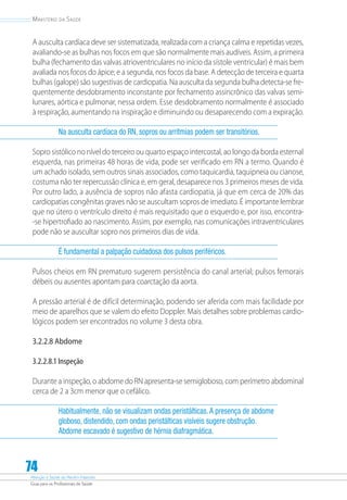 Atenção à Saúde do Recém-Nascido
Guia para os Profissionais de Saúde
74
Ministério da Saúde
A ausculta cardíaca deve ser sistematizada, realizada com a criança calma e repetidas vezes,
avaliando-se as bulhas nos focos em que são normalmente mais audíveis. Assim, a primeira
bulha (fechamento das valvas atrioventriculares no início da sístole ventricular) é mais bem
avaliada nos focos do ápice; e a segunda, nos focos da base. A detecção de terceira e quarta
bulhas (galope) são sugestivas de cardiopatia. Na ausculta da segunda bulha detecta-se fre-
quentemente desdobramento inconstante por fechamento assincrônico das valvas semi-
lunares, aórtica e pulmonar, nessa ordem. Esse desdobramento normalmente é associado
à respiração, aumentando na inspiração e diminuindo ou desaparecendo com a expiração.
Na ausculta cardíaca do RN, sopros ou arritmias podem ser transitórios.
Sopro sistólico no nível do terceiro ou quarto espaço intercostal, ao longo da borda esternal
esquerda, nas primeiras 48 horas de vida, pode ser verificado em RN a termo. Quando é
um achado isolado, sem outros sinais associados, como taquicardia, taquipneia ou cianose,
costuma não ter repercussão clínica e, em geral, desaparece nos 3 primeiros meses de vida.
Por outro lado, a ausência de sopros não afasta cardiopatia, já que em cerca de 20% das
cardiopatias congênitas graves não se auscultam sopros de imediato. É importante lembrar
que no útero o ventrículo direito é mais requisitado que o esquerdo e, por isso, encontra-
-se hipertrofiado ao nascimento. Assim, por exemplo, nas comunicações intraventriculares
pode não se auscultar sopro nos primeiros dias de vida.
É fundamental a palpação cuidadosa dos pulsos periféricos.
Pulsos cheios em RN prematuro sugerem persistência do canal arterial; pulsos femorais
débeis ou ausentes apontam para coarctação da aorta.
A pressão arterial é de difícil determinação, podendo ser aferida com mais facilidade por
meio de aparelhos que se valem do efeito Doppler. Mais detalhes sobre problemas cardio-
lógicos podem ser encontrados no volume 3 desta obra.
3.2.2.8 Abdome
3.2.2.8.1 Inspeção
Durante a inspeção, o abdome do RN apresenta-se semigloboso, com perímetro abdominal
cerca de 2 a 3cm menor que o cefálico.
Habitualmente, não se visualizam ondas peristálticas.A presença de abdome
globoso, distendido, com ondas peristálticas visíveis sugere obstrução.
Abdome escavado é sugestivo de hérnia diafragmática.
 
