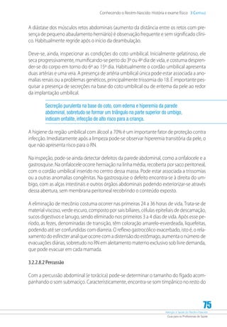 Atenção à Saúde do Recém-Nascido
Guia para os Profissionais de Saúde
75
Conhecendo o Recém-Nascido: História e exame físico 3 Capítulo
A diástase dos músculos retos abdominais (aumento da distância entre os retos com pre-
sença de pequeno abaulamento herniário) é observação frequente e sem significado clíni-
co. Habitualmente regride após o início da deambulação.
Deve-se, ainda, inspecionar as condições do coto umbilical. Inicialmente gelatinoso, ele
seca progressivamente, mumificando-se perto do 3º ou 4º dia de vida, e costuma despren-
der-se do corpo em torno do 6º ao 15º dia. Habitualmente o cordão umbilical apresenta
duas artérias e uma veia. A presença de artéria umbilical única pode estar associada a ano-
malias renais ou a problemas genéticos, principalmente trissomia do 18. É importante pes-
quisar a presença de secreções na base do coto umbilical ou de eritema da pele ao redor
da implantação umbilical.
Secreção purulenta na base do coto, com edema e hiperemia da parede
abdominal, sobretudo se formar um triângulo na parte superior do umbigo,
indicam onfalite, infecção de alto risco para a criança.
A higiene da região umbilical com álcool a 70% é um importante fator de proteção contra
infecção. Imediatamente após a limpeza pode-se observar hiperemia transitória da pele, o
que não apresenta risco para o RN.
Na inspeção, pode-se ainda detectar defeitos da parede abdominal, como a onfalocele e a
gastrosquise. Na onfalocele ocorre herniação na linha média, recoberta por saco peritoneal,
com o cordão umbilical inserido no centro dessa massa. Pode estar associada a trissomias
ou a outras anomalias congênitas. Na gastrosquise o defeito encontra-se à direita do um-
bigo, com as alças intestinais e outros órgãos abdominais podendo exteriorizar-se através
dessa abertura, sem membrana peritoneal recobrindo o conteúdo exposto.
A eliminação de mecônio costuma ocorrer nas primeiras 24 a 36 horas de vida. Trata-se de
material viscoso, verde escuro, composto por sais biliares, células epiteliais de descamação,
sucos digestivos e lanugo, sendo eliminado nos primeiros 3 a 4 dias de vida. Após esse pe-
ríodo, as fezes, denominadas de transição, têm coloração amarelo-esverdeada, liquefeitas,
podendo até ser confundidas com diarreia. O reflexo gastrocólico exacerbado, isto é, o rela-
xamento do esfíncter anal que ocorre com a distensão do estômago, aumenta o número de
evacuações diárias, sobretudo no RN em aleitamento materno exclusivo sob livre demanda,
que pode evacuar em cada mamada.
3.2.2.8.2 Percussão
Com a percussão abdominal (e torácica) pode-se determinar o tamanho do fígado acom-
panhando o som submaciço. Caracteristicamente, encontra-se som timpânico no resto do
 