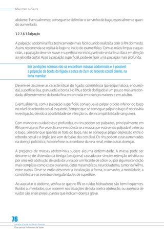Atenção à Saúde do Recém-Nascido
Guia para os Profissionais de Saúde
76
Ministério da Saúde
abdome. Eventualmente, consegue-se delimitar o tamanho do baço, especialmente quan-
do aumentado.
3.2.2.8.3 Palpação
A palpação abdominal fica tecnicamente mais fácil quando realizada com o RN dormindo.
Assim, recomenda-se realizá-la logo no início do exame físico. Com as mãos limpas e aque-
cidas, a palpação deve ser suave e superficial no início, partindo-se da fossa ilíaca em direção
ao rebordo costal. Após a palpação superficial, pode-se fazer uma palpação mais profunda.
Em condições normais não se encontram massas abdominais e é possível
a palpação da borda do fígado a cerca de 2cm do rebordo costal direito, na
linha mamilar.
Devem-se descrever as características do fígado: consistência (parenquimatosa, endureci-
da), superfície (lisa, granulada) e borda. No RN, a borda do fígado é um pouco mais arredon-
dada, diferentemente da borda fina encontrada em crianças maiores e em adultos.
Eventualmente, com a palpação superficial, consegue-se palpar o polo inferior do baço
no nível do rebordo costal esquerdo. Sempre que se consegue palpar o baço é necessária
investigação, devido à possibilidade de infecção ou de incompatibilidade sanguínea.
Com manobras cuidadosas e profundas, os rins podem ser palpados, principalmente em
RNs prematuros. Por vezes fica-se em dúvida se a massa que está sendo palpada é o rim ou
o baço. Lembrar que quando se trata do baço, não se consegue palpar depressão entre o
rebordo costal e o órgão (ele vem de baixo das costelas). Os rins podem estar aumentados
na doença policística, hidronefrose ou trombose da veia renal, entre outras doenças.
A presença de massas abdominais sugere alguma enfermidade. A massa pode ser
decorrente de distensão da bexiga (bexigoma) causada por simples retenção urinária ou
por uma real obstrução de saída da urina por um fecalito de cólon ou por alguma condição
mais complexa como cistos ovarianos, cistos mesentéricos, neuroblastoma, tumor deWilms,
entre outras. Deve-se então descrever a localização, a forma, o tamanho, a mobilidade, a
consistência e as eventuais irregularidades de superfície.
Ao auscultar o abdome, verifica-se que no RN os ruídos hidroaéreos são bem frequentes.
Ruídos aumentados, que ocorrem nas situações de luta contra obstrução, ou ausência de
ruídos são sinais preocupantes que indicam doença grave.
 