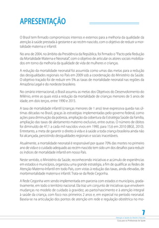 Atenção à Saúde do Recém-Nascido
Guia para os Profissionais de Saúde
7
APRESENTAÇÃO
O Brasil tem firmado compromissos internos e externos para a melhoria da qualidade da
atenção à saúde prestada à gestante e ao recém-nascido, com o objetivo de reduzir a mor-
talidade materna e infantil.
No ano de 2004, no âmbito da Presidência da República, foi firmado o ”Pacto pela Redução
da Mortalidade Materna e Neonatal”, com o objetivo de articular os atores sociais mobiliza-
dos em torno da melhoria da qualidade de vida de mulheres e crianças.
A redução da mortalidade neonatal foi assumida como umas das metas para a redução
das desigualdades regionais no País em 2009 sob a coordenação do Ministério da Saúde.
O objetivo traçado foi de reduzir em 5% as taxas de mortalidade neonatal nas regiões da
Amazônia Legal e do nordeste brasileiro.
No cenário internacional, o Brasil assumiu as metas dos Objetivos do Desenvolvimento do
Milênio, entre as quais está a redução da mortalidade de crianças menores de 5 anos de
idade, em dois terços, entre 1990 e 2015.
A taxa de mortalidade infantil (crianças menores de 1 ano) teve expressiva queda nas úl-
timas décadas no Brasil, graças às estratégias implementadas pelo governo federal, como
ações para diminuição da pobreza, ampliação da cobertura da Estratégia Saúde da Família,
ampliação das taxas de aleitamento materno exclusivo, entre outras. O número de óbitos
foi diminuído de 47,1 a cada mil nascidos vivos em 1990, para 15,6 em 2010 (IBGE, 2010).
Entretanto, a meta de garantir o direito à vida e à saúde a toda criança brasileira ainda não
foi alcançada, persistindo desigualdades regionais e sociais inaceitáveis.
Atualmente, a mortalidade neonatal é responsável por quase 70% das mortes no primeiro
ano de vida e o cuidado adequado ao recém-nascido tem sido um dos desafios para reduzir
os índices de mortalidade infantil em nosso País.
Neste sentido, o Ministério da Saúde, reconhecendo iniciativas e acúmulo de experiências
em estados e municípios, organizou uma grande estratégia, a fim de qualificar as Redes de
Atenção Materno-Infantil em todo País, com vistas à redução das taxas, ainda elevadas, de
morbimortalidade materna e infantil. Trata-se da Rede Cegonha.
A Rede Cegonha vem sendo implementada em parceria com estados e municípios, grada-
tivamente, em todo o território nacional. Ela traz um conjunto de iniciativas que envolvem
mudanças no modelo de cuidado à gravidez, ao parto/nascimento e à atenção integral
à saúde da criança, com foco nos primeiros 2 anos e, em especial no período neonatal.
Baseia-se na articulação dos pontos de atenção em rede e regulação obstétrica no mo-
 