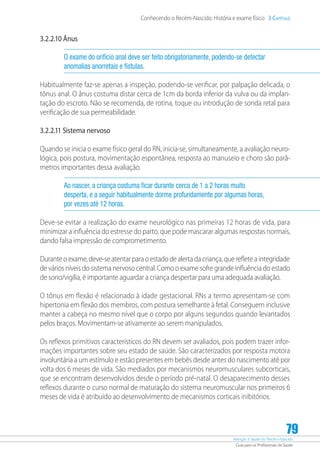 Atenção à Saúde do Recém-Nascido
Guia para os Profissionais de Saúde
79
Conhecendo o Recém-Nascido: História e exame físico 3 Capítulo
3.2.2.10 Ânus
O exame do orifício anal deve ser feito obrigatoriamente, podendo-se detectar
anomalias anorretais e fístulas.
Habitualmente faz-se apenas a inspeção, podendo-se verificar, por palpação delicada, o
tônus anal. O ânus costuma distar cerca de 1cm da borda inferior da vulva ou da implan-
tação do escroto. Não se recomenda, de rotina, toque ou introdução de sonda retal para
verificação de sua permeabilidade.
3.2.2.11 Sistema nervoso
Quando se inicia o exame físico geral do RN, inicia-se, simultaneamente, a avaliação neuro-
lógica, pois postura, movimentação espontânea, resposta ao manuseio e choro são parâ-
metros importantes dessa avaliação.
Ao nascer, a criança costuma ficar durante cerca de 1 a 2 horas muito
desperta, e a seguir habitualmente dorme profundamente por algumas horas,
por vezes até 12 horas.
Deve-se evitar a realização do exame neurológico nas primeiras 12 horas de vida, para
minimizar a influência do estresse do parto, que pode mascarar algumas respostas normais,
dando falsa impressão de comprometimento.
Durante o exame, deve-se atentar para o estado de alerta da criança, que reflete a integridade
de vários níveis do sistema nervoso central. Como o exame sofre grande influência do estado
de sono/vigília, é importante aguardar a criança despertar para uma adequada avaliação.
O tônus em flexão é relacionado à idade gestacional. RNs a termo apresentam-se com
hipertonia em flexão dos membros, com postura semelhante à fetal. Conseguem inclusive
manter a cabeça no mesmo nível que o corpo por alguns segundos quando levantados
pelos braços. Movimentam-se ativamente ao serem manipulados.
Os reflexos primitivos característicos do RN devem ser avaliados, pois podem trazer infor-
mações importantes sobre seu estado de saúde. São caracterizados por resposta motora
involuntária a um estímulo e estão presentes em bebês desde antes do nascimento até por
volta dos 6 meses de vida. São mediados por mecanismos neuromusculares subcorticais,
que se encontram desenvolvidos desde o período pré-natal. O desaparecimento desses
reflexos durante o curso normal de maturação do sistema neuromuscular nos primeiros 6
meses de vida é atribuído ao desenvolvimento de mecanismos corticais inibitórios.
 