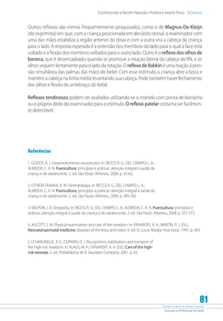Atenção à Saúde do Recém-Nascido
Guia para os Profissionais de Saúde
81
Conhecendo o Recém-Nascido: História e exame físico 3 Capítulo
Outros reflexos são menos frequentemente pesquisados, como o de Magnus-De-Kleijn
(do esgrimista) em que, com a criança posicionada em decúbito dorsal, o examinador com
uma das mãos estabiliza a região anterior do tórax e com a outra vira a cabeça da criança
para o lado. A resposta esperada é a extensão dos membros do lado para o qual a face está
voltada e a flexão dos membros voltados para o outro lado. Outro é o reflexo dos olhos de
boneca, que é desencadeado quando se promove a rotação lateral da cabeça do RN, e os
olhos seguem lentamente para o lado da rotação. O reflexo de Babkin é uma reação à pres-
são simultânea das palmas das mãos do bebê. Com esse estímulo, a criança abre a boca e
mantém a cabeça na linha média levantando sua cabeça. Pode também haver fechamento
dos olhos e flexão do antebraço do bebê.
Reflexos tendinosos podem ser avaliados utilizando-se o martelo com ponta de borracha
ou o próprio dedo do examinador para o estímulo. O reflexo patelar costuma ser facilmen-
te detectável.
Referências
1. GODOY, A. J. Desenvolvimento neuromotor. In: RICCO, R. G.; DEL CIAMPO, L. A.;
ALMEIDA, C. A. N. Puericultura: princípios e práticas: atenção integral à saúde da
criança e do adolescente. 2. ed. São Paulo: Atheneu, 2008. p. 55-63.
2. UTHIDA-TANAKA, A. M. Dermatologia. In: RICCO, R. G., DEL CIAMPO, L. A.;
ALMEIDA, C. A. N. Puericultura: princípios e práticas: atenção integral à saúde da
criança e do adolescente. 2. ed. São Paulo: Atheneu, 2008. p. 385-392
3. VOLPON, J. B. Ortopedia. In: RICCO, R. G.; DEL CIAMPO, L. A.; ALMEIDA, C. A. N. Puericultura: princípios e
práticas: atenção integral à saúde da criança e do adolescente. 2. ed. São Paulo: Atheneu, 2008. p. 357-373.
4. AUCOTT, S. W. Physical examination and care of the newborn. In: FANAROFF, A. A.; MARTIN, R. J. (Ed.).
Neonatal-perinatal medicine: diseases of the fetus and infant. 6. ed. St. Louis: Mosby–Year book, 1997. p. 403.
5. D´HARLINGUE, A. E.; DURAND, D. J. Recognition, stabilization and transport of
the high-risk newborn. In: KLAUS, M. H.; FANAROFF, A. A. (Ed.). Care of the high-
risk neonate. 5. ed. Philadelphia: W. B. Saunders Company, 2001. p. 65.
 