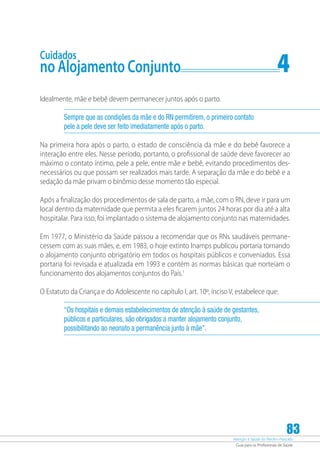 Atenção à Saúde do Recém-Nascido
Guia para os Profissionais de Saúde
83
Cuidados
no Alojamento Conjunto	 4
Idealmente, mãe e bebê devem permanecer juntos após o parto.
Sempre que as condições da mãe e do RN permitirem, o primeiro contato
pele a pele deve ser feito imediatamente após o parto.
Na primeira hora após o parto, o estado de consciência da mãe e do bebê favorece a
interação entre eles. Nesse período, portanto, o profissional de saúde deve favorecer ao
máximo o contato íntimo, pele a pele, entre mãe e bebê, evitando procedimentos des-
necessários ou que possam ser realizados mais tarde. A separação da mãe e do bebê e a
sedação da mãe privam o binômio desse momento tão especial.
Após a finalização dos procedimentos de sala de parto, a mãe, com o RN, deve ir para um
local dentro da maternidade que permita a eles ficarem juntos 24 horas por dia até a alta
hospitalar. Para isso, foi implantado o sistema de alojamento conjunto nas maternidades.
Em 1977, o Ministério da Saúde passou a recomendar que os RNs saudáveis permane-
cessem com as suas mães, e, em 1983, o hoje extinto Inamps publicou portaria tornando
o alojamento conjunto obrigatório em todos os hospitais públicos e conveniados. Essa
portaria foi revisada e atualizada em 1993 e contém as normas básicas que norteiam o
funcionamento dos alojamentos conjuntos do País.1
O Estatuto da Criança e do Adolescente no capítulo I, art. 10º, inciso V, estabelece que:
“Os hospitais e demais estabelecimentos de atenção à saúde de gestantes,
públicos e particulares, são obrigados a manter alojamento conjunto,
possibilitando ao neonato a permanência junto à mãe”.
 