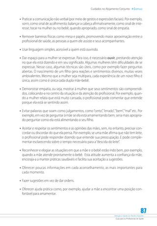 Atenção à Saúde do Recém-Nascido
Guia para os Profissionais de Saúde
87
Cuidados no Alojamento Conjunto 4 Capítulo
•	Praticar a comunicação não verbal (por meio de gestos e expressões faciais). Por exemplo,
sorrir, como sinal de acolhimento; balançar a cabeça afirmativamente, como sinal de inte-
resse; tocar na mulher ou no bebê, quando apropriado, como sinal de empatia.
•	Remover barreiras físicas como mesa e papéis, promovendo maior aproximação entre o
profissional de saúde, as pessoas a quem ele assiste e seus acompanhantes.
•	Usar linguagem simples, acessível a quem está ouvindo.
•	Dar espaço para a mulher se expressar. Para isso, é necessário ouvir, prestando atenção
no que ela está dizendo e em seu significado. Algumas mulheres têm dificuldades de se
expressar. Nesse caso, algumas técnicas são úteis, como por exemplo fazer perguntas
abertas. O nascimento de um filho gera reações e sentimentos diversos, muitas vezes
ambivalentes. Mesmo que a mulher seja multípara, cada experiência de um novo filho é
única, assim como é única cada dupla mãe-bebê.
•	Demonstrar empatia, ou seja, mostrar à mulher que seus sentimentos são compreendi-
dos, colocando-a no centro da situação e da atenção do profissional. Por exemplo, quan-
do a mulher relata que está muito cansada, o profissional pode comentar que entende
porque ela está se sentindo assim.
•	Evitar palavras que soam como julgamentos, como “certo”, “errado”, “bem”, “mal”etc. Por
exemplo, em vez de perguntar à mãe se ela está amamentando bem, seria mais apropria-
do perguntar como ela está alimentando o seu filho.
•	Aceitar e respeitar os sentimentos e as opiniões das mães, sem, no entanto, precisar con-
cordar ou discordar do que ela pensa. Por exemplo, se uma mãe afirma que não tem leite,
o profissional pode responder dizendo que entende sua preocupação. E pode comple-
mentar esclarecendo sobre o tempo necessário para a“descida do leite”.
•	Reconhecer e elogiar as situações em que a mãe e o bebê estão indo bem, por exemplo,
quando a mãe atende prontamente o bebê. Esta atitude aumenta a confiança da mãe,
encoraja-a a manter práticas saudáveis e facilita sua aceitação a sugestões.
•	Oferecer poucas informações em cada aconselhamento, as mais importantes para
cada momento.
•	Fazer sugestões em vez de dar ordens.
•	Oferecer ajuda prática como, por exemplo, ajudar a mãe a encontrar uma posição con-
fortável para amamentar.
 