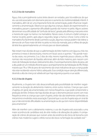 Atenção à Saúde do Recém-Nascido
Guia para os Profissionais de Saúde
89
Cuidados no Alojamento Conjunto 4 Capítulo
4.3.3.2 Uso de mamadeira
Água, chás e principalmente outros leites devem ser evitados, pois há evidências de que
seu uso está associado com desmame precoce e aumento da morbimortalidade infantil. A
mamadeira, além de ser uma importante fonte de contaminação, pode influenciar negati-
vamente a amamentação. Observa-se que algumas crianças, depois de experimentarem a
mamadeira, passam a apresentar dificuldade quando vão mamar no peito. Alguns autores
denominam essa dificuldade de“confusão de bicos”, gerada pela diferença marcante entre
a maneira de sugar na mama e na mamadeira. Nesses casos, é comum o bebê começar a
mamar no peito, porém, após alguns segundos, largar a mama e chorar. Como o leite na
mamadeira flui facilmente desde a primeira sucção, algumas crianças podem não tolerar a
demora de um fluxo maior de leite no peito no início da mamada, pois o reflexo de ejeção
do leite leva aproximadamente um minuto para ser desencadeado.
Não restam mais dúvidas de que a suplementação do leite materno com água ou chás nos
primeiros 6 meses é desnecessária, mesmo em locais secos e quentes.12
Na grande maio-
ria das vezes, nos primeiros 2 ou 3 dias de vida, mesmo ingerindo pouco colostro, os RNs
normais não necessitam de líquidos adicionais além do leite materno, pois nascem com
níveis de hidratação teciduais relativamente altos. O acompanhamento diário do peso, até
a alta, pode ser um método eficiente para o acompanhamento da hidratação do RN. Perdas
maiores que 7% a 10% do peso de nascimento são sinais indicativos de que a criança pode
não estar recebendo volume hídrico adequado. Essa condição requer atenção diferenciada,
devendo a alta da criança ser adiada até que haja segurança quanto a sua saúde.
4.3.3.3 Uso de chupeta
Atualmente, a chupeta tem sido desaconselhada pela possibilidade de interferir negati-
vamente na duração do aleitamento materno, entre outros motivos. Crianças que usam
chupetas, em geral, são amamentadas com menos frequência, o que pode comprometer a
produção de leite. Embora não haja dúvidas de que o desmame precoce ocorre com mais
frequência entre as crianças que usam chupeta, ainda não são totalmente conhecidos os
mecanismos envolvidos nesta associação. É possível que o uso da chupeta seja um sinal de
que a mãe está tendo dificuldades na amamentação ou de que tem menor disponibilidade
para amamentar.8
Além de interferir com o aleitamento materno, o uso de chupeta está associado a uma
maior ocorrência de candidíase oral, de otite média e de alterações do palato. A compa-
ração de crânios de pessoas que viveram antes da existência dos bicos de borracha com
crânios mais modernos sugere o efeito nocivo dos bicos na formação da cavidade oral.13
 