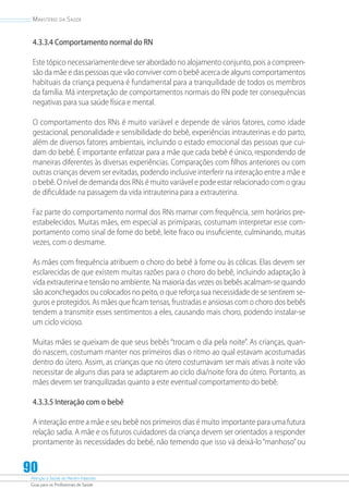 Atenção à Saúde do Recém-Nascido
Guia para os Profissionais de Saúde
90
Ministério da Saúde
4.3.3.4 Comportamento normal do RN
Este tópico necessariamente deve ser abordado no alojamento conjunto, pois a compreen-
são da mãe e das pessoas que vão conviver com o bebê acerca de alguns comportamentos
habituais da criança pequena é fundamental para a tranquilidade de todos os membros
da família. Má interpretação de comportamentos normais do RN pode ter consequências
negativas para sua saúde física e mental.
O comportamento dos RNs é muito variável e depende de vários fatores, como idade
gestacional, personalidade e sensibilidade do bebê, experiências intrauterinas e do parto,
além de diversos fatores ambientais, incluindo o estado emocional das pessoas que cui-
dam do bebê. É importante enfatizar para a mãe que cada bebê é único, respondendo de
maneiras diferentes às diversas experiências. Comparações com filhos anteriores ou com
outras crianças devem ser evitadas, podendo inclusive interferir na interação entre a mãe e
o bebê. O nível de demanda dos RNs é muito variável e pode estar relacionado com o grau
de dificuldade na passagem da vida intrauterina para a extrauterina.
Faz parte do comportamento normal dos RNs mamar com frequência, sem horários pre-
estabelecidos. Muitas mães, em especial as primíparas, costumam interpretar esse com-
portamento como sinal de fome do bebê, leite fraco ou insuficiente, culminando, muitas
vezes, com o desmame.
As mães com frequência atribuem o choro do bebê à fome ou às cólicas. Elas devem ser
esclarecidas de que existem muitas razões para o choro do bebê, incluindo adaptação à
vida extrauterina e tensão no ambiente. Na maioria das vezes os bebês acalmam-se quando
são aconchegados ou colocados no peito, o que reforça sua necessidade de se sentirem se-
guros e protegidos. As mães que ficam tensas, frustradas e ansiosas com o choro dos bebês
tendem a transmitir esses sentimentos a eles, causando mais choro, podendo instalar-se
um ciclo vicioso.
Muitas mães se queixam de que seus bebês “trocam o dia pela noite”. As crianças, quan-
do nascem, costumam manter nos primeiros dias o ritmo ao qual estavam acostumadas
dentro do útero. Assim, as crianças que no útero costumavam ser mais ativas à noite vão
necessitar de alguns dias para se adaptarem ao ciclo dia/noite fora do útero. Portanto, as
mães devem ser tranquilizadas quanto a este eventual comportamento do bebê.
4.3.3.5 Interação com o bebê
A interação entre a mãe e seu bebê nos primeiros dias é muito importante para uma futura
relação sadia. A mãe e os futuros cuidadores da criança devem ser orientados a responder
prontamente às neces­sidades do bebê, não temendo que isso vá deixá-lo “manhoso”ou
 
