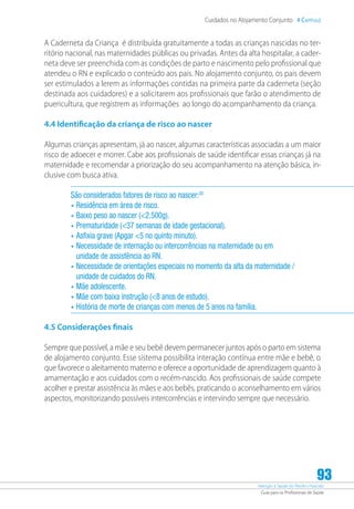 Atenção à Saúde do Recém-Nascido
Guia para os Profissionais de Saúde
93
Cuidados no Alojamento Conjunto 4 Capítulo
A Caderneta da Criança é distribuída gratuitamente a todas as crianças nascidas no ter-
ritório nacional, nas maternidades públicas ou privadas. Antes da alta hospitalar, a cader-
neta deve ser preenchida com as condições de parto e nascimento pelo profissional que
atendeu o RN e explicado o conteúdo aos pais. No alojamento conjunto, os pais devem
ser estimulados a lerem as informações contidas na primeira parte da caderneta (seção
destinada aos cuidadores) e a solicitarem aos profissionais que farão o atendimento de
puericultura, que registrem as informações ao longo do acompanhamento da criança.
4.4 Identificação da criança de risco ao nascer
Algumas crianças apresentam, já ao nascer, algumas características associadas a um maior
risco de adoecer e morrer. Cabe aos profissionais de saúde identificar essas crianças já na
maternidade e recomendar a priorização do seu acompanhamento na atenção básica, in-
clusive com busca ativa.
São considerados fatores de risco ao nascer:20
•	Residência em área de risco.
•	Baixo peso ao nascer (2.500g).
•	Prematuridade (37 semanas de idade gestacional).
•	Asfixia grave (Apgar 5 no quinto minuto).
•	Necessidade de internação ou intercorrências na maternidade ou em
unidade de assistência ao RN.
•	Necessidade de orientações especiais no momento da alta da maternidade /
unidade de cuidados do RN.
•	Mãe adolescente.
•	Mãe com baixa instrução (8 anos de estudo).
•	História de morte de crianças com menos de 5 anos na família.
4.5 Considerações finais
Sempre que possível, a mãe e seu bebê devem permanecer juntos após o parto em sistema
de alojamento conjunto. Esse sistema possibilita interação contínua entre mãe e bebê, o
que favorece o aleitamento materno e oferece a oportunidade de aprendizagem quanto à
amamentação e aos cuidados com o recém-nascido. Aos profissionais de saúde compete
acolher e prestar assistência às mães e aos bebês, praticando o aconselhamento em vários
aspectos, monitorizando possíveis intercorrências e intervindo sempre que necessário.
 
