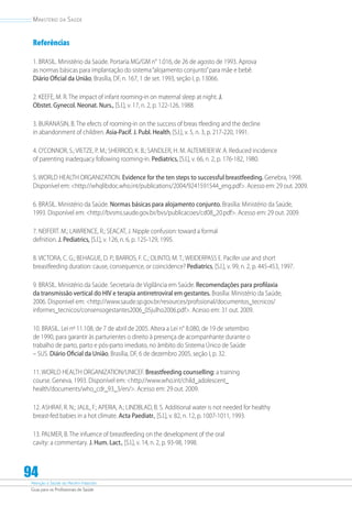 Atenção à Saúde do Recém-Nascido
Guia para os Profissionais de Saúde
94
Ministério da Saúde
Referências
1. BRASIL. Ministério da Saúde. Portaria MG/GM n° 1.016, de 26 de agosto de 1993. Aprova
as normas básicas para implantação do sistema“alojamento conjunto”para mãe e bebê.
Diário Oficial da União, Brasília, DF, n. 167, 1 de set. 1993, seção I, p. 13066.
2. KEEFE, M. R. The impact of infant rooming-in on maternal sleep at night. J.
Obstet. Gynecol. Neonat. Nurs., [S.l.], v. 17, n. 2, p. 122-126, 1988.
3. BURANASIN, B. The efects of rooming-in on the success of breas tfeeding and the decline
in abandonment of children. Asia-Pacif. J. Publ. Health, [S.l.], v. 5, n. 3, p. 217-220, 1991.
4. O’CONNOR, S.; VIETZE, P. M.; SHERROD, K. B.; SANDLER, H. M. ALTEMEIER W. A. Reduced incidence
of parenting inadequacy following rooming-in. Pediatrics, [S.l.], v. 66, n. 2, p. 176-182, 1980.
5. WORLD HEALTH ORGANIZATION. Evidence for the ten steps to successful breastfeeding. Genebra, 1998.
Disponível em: http://whqlibdoc.who.int/publications/2004/9241591544_eng.pdf. Acesso em: 29 out. 2009.
6. BRASIL. Ministério da Saúde. Normas básicas para alojamento conjunto. Brasília: Ministério da Saúde,
1993. Disponível em: http://bvsms.saude.gov.br/bvs/publicacoes/cd08_20.pdf. Acesso em: 29 out. 2009.
7. NEIFERT. M.; LAWRENCE, R.; SEACAT, J. Nipple confusion: toward a formal
defnition. J. Pediatrics, [S.l.], v. 126, n. 6, p. 125-129, 1995.
8. VICTORA, C. G.; BEHAGUE, D. P.; BARROS, F. C.; OLINTO, M. T.; WEIDERPASS E. Pacifer use and short
breastfeeding duration: cause, consequence, or coincidence? Pediatrics, [S.l.], v. 99, n. 2, p. 445-453, 1997.
9. BRASIL. Ministério da Saúde. Secretaria de Vigilância em Saúde. Recomendações para profilaxia
da transmissão vertical do HIV e terapia antirretroviral em gestantes. Brasília: Ministério da Saúde,
2006. Disponível em: http://www.saude.sp.gov.br/resources/profssional/documentos_tecnicos/
informes_tecnicos/consensogestantes2006_05julho2006.pdf. Acesso em: 31 out. 2009.
10. BRASIL. Lei nº 11.108, de 7 de abril de 2005. Altera a Lei n° 8.080, de 19 de setembro
de 1990, para garantir às parturientes o direito à presença de acompanhante durante o
trabalho de parto, parto e pós-parto imediato, no âmbito do Sistema Único de Saúde
– SUS. Diário Oficial da União, Brasília, DF, 6 de dezembro 2005, seção I, p. 32.
11. WORLD HEALTH ORGANIZATION/UNICEF. Breastfeeding counselling: a training
course. Geneva, 1993. Disponível em: http://www.who.int/child_adolescent_
health/documents/who_cdr_93_3/en/. Acesso em: 29 out. 2009.
12. ASHRAF, R. N.; JALIL, F.; APERIA, A.; LINDBLAD, B. S. Additional water is not needed for healthy
breast-fed babies in a hot climate. Acta Paediatr., [S.l.], v. 82, n. 12, p. 1007-1011, 1993.
13. PALMER, B. The infuence of breastfeeding on the development of the oral
cavity: a commentary. J. Hum. Lact., [S.l.], v. 14, n. 2, p. 93-98, 1998.
 