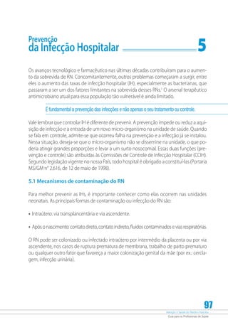 Atenção à Saúde do Recém-Nascido
Guia para os Profissionais de Saúde
97
Prevenção
da Infecção Hospitalar	 5
Os avanços tecnológico e farmacêutico nas últimas décadas contribuíram para o aumen-
to da sobrevida de RN. Concomitantemente, outros problemas começaram a surgir, entre
eles o aumento das taxas de infecção hospitalar (IH), especialmente as bacterianas, que
passaram a ser um dos fatores limitantes na sobrevida desses RNs.1
O arsenal terapêutico
antimicrobiano atual para essa população tão vulnerável é ainda limitado.
É fundamental a prevenção das infecções e não apenas o seu tratamento ou controle.
Vale lembrar que controlar IH é diferente de prevenir. A prevenção impede ou reduz a aqui-
sição de infecção e a entrada de um novo micro-organismo na unidade de saúde. Quando
se fala em controle, admite-se que ocorreu falha na prevenção e a infecção já se instalou.
Nessa situação, deseja-se que o micro-organismo não se dissemine na unidade, o que po-
deria atingir grandes proporções e levar a um surto nosocomial. Essas duas funções (pre-
venção e controle) são atribuídas às Comissões de Controle de Infecção Hospitalar (CCIH).
Segundo legislação vigente no nosso País, todo hospital é obrigado a constituí-las (Portaria
MS/GM n° 2.616, de 12 de maio de 1998).
5.1 Mecanismos de contaminação do RN
Para melhor prevenir as IHs, é importante conhecer como elas ocorrem nas unidades
neonatais. As principais formas de contaminação ou infecção do RN são:
•	Intraútero: via transplancentária e via ascendente.
•	Apósonascimento:contatodireto,contatoindireto,fluidoscontaminadoseviasrespiratórias.
O RN pode ser colonizado ou infectado intraútero por intermédio da placenta ou por via
ascendente, nos casos de ruptura prematura de membrana, trabalho de parto prematuro
ou qualquer outro fator que favoreça a maior colonização genital da mãe (por ex.: cercla-
gem, infecção urinária).
 