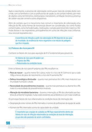 Atenção à Saúde do Recém-Nascido
Guia para os Profissionais de Saúde
98
Ministério da Saúde
Após o nascimento, o processo de colonização continua por meio do contato direto com
a mãe, com os familiares e com os profissionais de saúde, ou do contato indireto, por meio
de objetos como termômetros, estetoscópios, transdutores, ventilação mecânica, presença
de cateter vascular central e outros dispositivos.
Além do contato, que é o mecanismo mais comum e importante de colonização e/ou
infecção do RN, outras formas de transmissão devem ser consideradas, tais como: fluidos
contaminados, como hemoderivados, medicações, nutrição parenteral, leite materno e fór-
mulas lácteas e vias respiratórias, principalmente em surtos de infecções virais (influenza,
vírus sincicial respiratório etc.).
A ocorrência de infecção a partir da colonização do RN depende do seu grau
de imunidade, da virulência do micro-organismo e do inóculo do patógeno
que lhe é imposto.
5.2 Fatores de risco para IH
Conhecer os fatores de risco para aquisição de IH é fundamental para preveni-la.
Os fatores de risco para IH podem ser:
•	Próprios dos RNs.
•	Relacionados às condições locais.
Entre os fatores de risco para IH próprios dos RNs ressaltam-se:
•	Peso ao nascer – quanto menor for o peso, maior é o risco de IH. Estima-se que a cada
100g a menos de peso de nascimento, o risco de IH aumenta 9%.2
•	Defesa imunológica diminuída – quanto mais prematuro for o RN, mais imatura é sua
imunidade humoral e celular.
•	Necessidade de procedimentos invasivos – quanto mais prematuro ou doente for o RN,
maior é a necessidade de procedimentos invasivos.
•	Alteração da microbiota bacteriana – durante a internação, os RN são colonizados por bac-
tériasdoambientehospitalar,muitasvezesresistentesaosantibióticosecommaiorvirulência.
Os principais fatores de risco relacionados às condições locais de internação são:
•	Desproporção entre número de RNs internados e número de profissionais da equipe de saúde.
•	Número de RNs internados acima da capacidade da unidade.
É importante que a equipe de cuidados ao RN fique especialmente atenta aos
fatores de risco de infecção relacionados às condições do local de internação,
já que eles são passíveis de serem controlados.
 