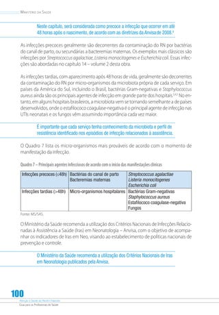 Atenção à Saúde do Recém-Nascido
Guia para os Profissionais de Saúde
100
Ministério da Saúde
Neste capítulo, será considerada como precoce a infecção que ocorrer em até
48 horas após o nascimento, de acordo com as diretrizes da Anvisade 2008.6
As infecções precoces geralmente são decorrentes da contaminação do RN por bactérias
do canal de parto, ou secundárias a bacteremias maternas. Os exemplos mais clássicos são
infecções por Streptococcus agalactiae, Listeria monocitogenes e Escherichia coli. Essas infec-
ções são abordadas no capítulo 14 – volume 2 desta obra.
As infecções tardias, com aparecimento após 48 horas de vida, geralmente são decorrentes
da contaminação do RN por micro-organismos da microbiota própria de cada serviço. Em
países da América do Sul, incluindo o Brasil, bactérias Gram-negativas e Staphylococcus
aureus ainda são os principais agentes de infecção em grande parte dos hospitais.3,4,5
No en-
tanto, em alguns hospitais brasileiros, a microbiota vem se tornando semelhante a de países
desenvolvidos, onde o estafilococo coagulase-negativa é o principal agente de infecção nas
UTIs neonatais e os fungos vêm assumindo importância cada vez maior.
É importante que cada serviço tenha conhecimento da microbiota e perfil de
resistência identificado nos episódios de infecção relacionados à assistência.
O Quadro 7 lista os micro-organismos mais prováveis de acordo com o momento de
manifestação da infecção.
Quadro7–Principaisagentesinfecciososdeacordocomoiníciodasmanifestaçõesclínicas
Infecções precoces (≤48h) Bactérias do canal de parto
Bacteremias maternas
Streptococcus agalactiae
Listeria monocitogenes
Escherichia coli
Infecções tardias (48h) Micro-organismos hospitalares Bactérias Gram-negativas
Staphylococcus aureus
Estafilococo coagulase-negativa
Fungos
Fonte: MS/SAS.
O Ministério da Saúde recomenda a utilização dos Critérios Nacionais de Infecções Relacio-
nadas à Assistência a Saúde (Iras) em Neonatologia – Anvisa, com o objetivo de acompa-
nhar os indicadores de Iras em Neo, visando ao estabelecimento de políticas nacionais de
prevenção e controle.
O Ministério da Saúde recomenda a utilização dos Critérios Nacionais de Iras
em Neonatologia publicados pela Anvisa.
 