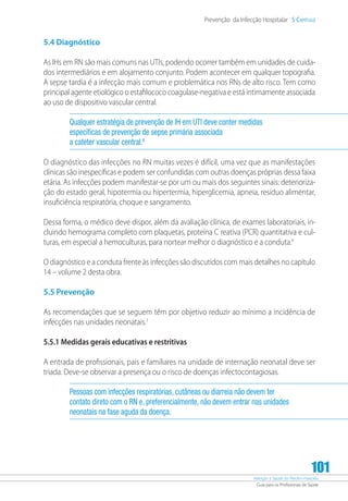 Atenção à Saúde do Recém-Nascido
Guia para os Profissionais de Saúde
101
Prevenção da Infecção Hospitalar 5 Capítulo
5.4 Diagnóstico
As IHs em RN são mais comuns nas UTIs, podendo ocorrer também em unidades de cuida-
dos intermediários e em alojamento conjunto. Podem acontecer em qualquer topografia.
A sepse tardia é a infecção mais comum e problemática nos RNs de alto risco. Tem como
principal agente etiológico o estafilococo coagulase-negativa e está intimamente associada
ao uso de dispositivo vascular central.
Qualquer estratégia de prevenção de IH em UTI deve conter medidas
específicas de prevenção de sepse primária associada
a cateter vascular central.8
O diagnóstico das infecções no RN muitas vezes é difícil, uma vez que as manifestações
clínicas são inespecíficas e podem ser confundidas com outras doenças próprias dessa faixa
etária. As infecções podem manifestar-se por um ou mais dos seguintes sinais: deterioriza-
ção do estado geral, hipotermia ou hipertermia, hiperglicemia, apneia, resíduo alimentar,
insuficiência respiratória, choque e sangramento.
Dessa forma, o médico deve dispor, além da avaliação clínica, de exames laboratoriais, in-
cluindo hemograma completo com plaquetas, proteína C reativa (PCR) quantitativa e cul-
turas, em especial a hemoculturas, para nortear melhor o diagnóstico e a conduta.9
O diagnóstico e a conduta frente às infecções são discutidos com mais detalhes no capítulo
14 – volume 2 desta obra.
5.5 Prevenção
As recomendações que se seguem têm por objetivo reduzir ao mínimo a incidência de
infecções nas unidades neonatais.1
5.5.1 Medidas gerais educativas e restritivas
A entrada de profissionais, pais e familiares na unidade de internação neonatal deve ser
triada. Deve-se observar a presença ou o risco de doenças infectocontagiosas.
Pessoas com infecções respiratórias, cutâneas ou diarreia não devem ter
contato direto com o RN e, preferencialmente, não devem entrar nas unidades
neonatais na fase aguda da doença.
 