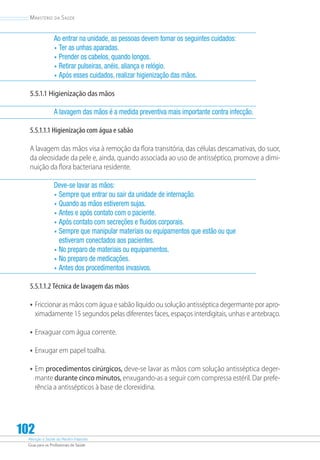 Atenção à Saúde do Recém-Nascido
Guia para os Profissionais de Saúde
102
Ministério da Saúde
Ao entrar na unidade, as pessoas devem tomar os seguintes cuidados:
•	Ter as unhas aparadas.
•	Prender os cabelos, quando longos.
•	Retirar pulseiras, anéis, aliança e relógio.
•	Após esses cuidados, realizar higienização das mãos.
5.5.1.1 Higienização das mãos
A lavagem das mãos é a medida preventiva mais importante contra infecção.
5.5.1.1.1 Higienização com água e sabão
A lavagem das mãos visa à remoção da flora transitória, das células descamativas, do suor,
da oleosidade da pele e, ainda, quando associada ao uso de antisséptico, promove a dimi-
nuição da flora bacteriana residente.
Deve-se lavar as mãos:
•	Sempre que entrar ou sair da unidade de internação.
•	Quando as mãos estiverem sujas.
•	Antes e após contato com o paciente.
•	Após contato com secreções e fluidos corporais.
•	Sempre que manipular materiais ou equipamentos que estão ou que
estiveram conectados aos pacientes.
•	No preparo de materiais ou equipamentos.
•	No preparo de medicações.
•	Antes dos procedimentos invasivos.
5.5.1.1.2 Técnica de lavagem das mãos
•	Friccionar as mãos com água e sabão líquido ou solução antisséptica degermante por apro-
ximadamente 15 segundos pelas diferentes faces, espaços interdigitais, unhas e antebraço.
•	Enxaguar com água corrente.
•	Enxugar em papel toalha.
•	Em procedimentos cirúrgicos, deve-se lavar as mãos com solução antisséptica deger-
mante durante cinco minutos, enxugando-as a seguir com compressa estéril. Dar prefe-
rência a antissépticos à base de clorexidina.
 