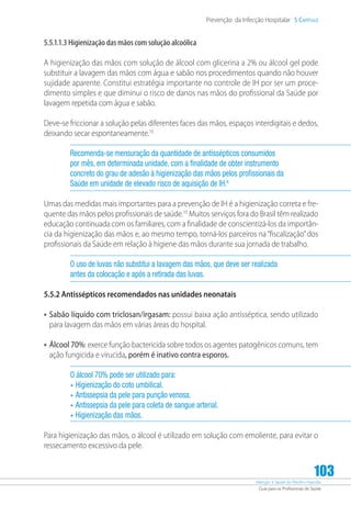 Atenção à Saúde do Recém-Nascido
Guia para os Profissionais de Saúde
103
Prevenção da Infecção Hospitalar 5 Capítulo
5.5.1.1.3 Higienização das mãos com solução alcoólica
A higienização das mãos com solução de álcool com glicerina a 2% ou álcool gel pode
substituir a lavagem das mãos com água e sabão nos procedimentos quando não houver
sujidade aparente. Constitui estratégia importante no controle de IH por ser um proce-
dimento simples e que diminui o risco de danos nas mãos do profissional da Saúde por
lavagem repetida com água e sabão.
Deve-se friccionar a solução pelas diferentes faces das mãos, espaços interdigitais e dedos,
deixando secar espontaneamente.10
Recomenda-se mensuração da quantidade de antissépticos consumidos
por mês, em determinada unidade, com a finalidade de obter instrumento
concreto do grau de adesão à higienização das mãos pelos profissionais da
Saúde em unidade de elevado risco de aquisição de IH.6
Umas das medidas mais importantes para a prevenção de IH é a higienização correta e fre-
quente das mãos pelos profissionais de saúde.10
Muitos serviços fora do Brasil têm realizado
educação continuada com os familiares, com a finalidade de conscientizá-los da importân-
cia da higienização das mãos e, ao mesmo tempo, torná-los parceiros na“fiscalização”dos
profissionais da Saúde em relação à higiene das mãos durante sua jornada de trabalho.
O uso de luvas não substitui a lavagem das mãos, que deve ser realizada
antes da colocação e após a retirada das luvas.
5.5.2 Antissépticos recomendados nas unidades neonatais
•	Sabão líquido com triclosan/irgasam: possui baixa ação antisséptica, sendo utilizado
para lavagem das mãos em várias áreas do hospital.
•	Álcool 70%: exerce função bactericida sobre todos os agentes patogênicos comuns, tem
ação fungicida e virucida, porém é inativo contra esporos.
O álcool 70% pode ser utilizado para:
•	Higienização do coto umbilical.
•	Antissepsia da pele para punção venosa.
•	Antissepsia da pele para coleta de sangue arterial.
•	Higienização das mãos.
Para higienização das mãos, o álcool é utilizado em solução com emoliente, para evitar o
ressecamento excessivo da pele.
 