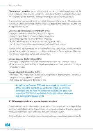 Atenção à Saúde do Recém-Nascido
Guia para os Profissionais de Saúde
104
Ministério da Saúde
Gluconato de clorexidina: possui efeito bactericida para cocos Gram-positivos e bacilos
Gram-negativos, efeito virucida contra vírus lipofílicos (influenza, citomegalovírus, herpes,
HIV) e ação fungicida, mesmo na presença de sangue e demais fluidos corporais.
O gluconato de clorexidina tem efeito residual de aproximadamente 6 – 8 horas por ação
cumulativa. Está disponível sob a forma de solução degermante, alcoólica e aquosa, com
as seguintes indicações:
Gluconato de clorexidina degermante (2% e 4%):
•	Lavagem das mãos como substituto do sabão líquido.
•	Lavagem das mãos antes de procedimentos invasivos.
•	Degermação da pele nos procedimentos cirúrgicos.
•	Banho de RN internado, especialmente em situações de surtos
de infecção por cocos Gram-positivos, como o Staphylococcus aureus.
As formulações detergentes de 2% e 4% têm efetividade comparável, sendo as formula-
ções a 4% mais relacionadas com a ocorrência de dermatites. Sendo assim, em RN a con-
centração de Clorexedine a 2% é mais aconselhável.
Solução alcoólica de clorexidina (0,5%):
•	Antissepsia complementar da pele no campo operatório e para coleta de culturas.
•	Pode ser uma opção na antissepsia da pele para punção venosa e para coleta de sangue
arterial ou venoso.
Solução aquosa de clorexidina (0,2%):
•	Antissepsia para irrigação de canal de parto, nos processos de prevenção da transmissão
periparto do estreptococo do grupo B.
•	Antissepsia para passagem de sonda vesical.
A solução de povidona-iodo (PVPI) pode ser uma opção de antisséptico na
falta de clorexidina; no entanto, seu uso deve ser evitado por ser menos
tolerado pela pele dos RNs e dos profissionais da Saúde.Além disso, o uso
frequente de PVPI, devido à possibilidade de absorção cutânea de iodo, pode
levar a alterações tireoidianas em RN.
5.5.3 Prevenção relacionada a procedimentos invasivos
Procedimentos invasivos são aqueles que resultam no rompimento da barreira epitelial ou
que sejam realizados por meio de contato com mucosas, como coleta de exames, punção
venosa, cateterismo de vasos umbilicais, drenagem de tórax e outros.
AseguirsãodescritososcuidadosrecomendadosemdiversosprocedimentosinvasivosnoRN.
 