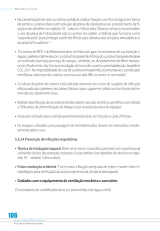 Atenção à Saúde do Recém-Nascido
Guia para os Profissionais de Saúde
106
Ministério da Saúde
•	Na cateterização de veia ou artéria umbilical, realizar fixação com fita cirúrgica em forma
de ponte e curativo diário com solução alcoólica de clorexidina (ver procedimento de fi-
xação com detalhes no capítulo 10 – volume 2 desta obra. Diversos serviços recomendam
o uso de placa de hidrocoloide sob o curativo do cateter umbilical, que funciona como
“segunda pele”, para proteger a pele do RN da ação abrasiva das soluções antissépticas e
da própria fita adesiva.12
•	 O curativo do PICC e da flebotomia deve ser feito com gaze no momento de sua inserção e,
depois, preferencialmente com curativo transparente. A troca do curativo transparente deve
ser realizada caso haja presença de sangue, umidade, ou descolamento do filme transpa-
rente. Atualmente não há recomendação de troca de curativo preestabelecido. Guideline
CDC2011.Naimpossibilidadedousodecurativotransparente,recomenda-seousodegaze
estéril para cobertura do curativo, com troca a cada 48h, ou antes, se necessário.3
•	A cultura da ponta do cateter está indicada somente nos casos de suspeita de infecção
relacionada aos cateteres vasculares. Nesses casos, sugere-se coleta concomitante de he-
moculturas, idealmente duas.
•	Realizar desinfecção da conexão (Hub)do cateter vascular central ou periféricocom álcool
a 70% antes da administração de drogas e por ocasião da troca de equipos.
•	O equipo utilizado para nutrição parenteral total deve ser trocado a cada 24 horas.
•	Os equipos utilizados para passagem de hemoderivados devem ser removidos imedia-
tamente após o uso.
5.5.3.4 Prevenção de infecções respiratórias
•	Técnica de intubação traqueal. Deve ser a menos traumática possível, com o profissional
utilizando óculos de proteção, máscara e luvas estéreis (ver detalhes da técnica no capí-
tulo 10 – volume 2 desta obra).
•	Evitar extubação acidental. É necessária a fixação adequada do tubo e exame clínico e
radiológico para verificação do posicionamento da cânula endotraqueal.
•	 Cuidados com o equipamento de ventilação mecânica e acessórios
O reservatório do umidificador deve ser preenchido com água estéril.
 