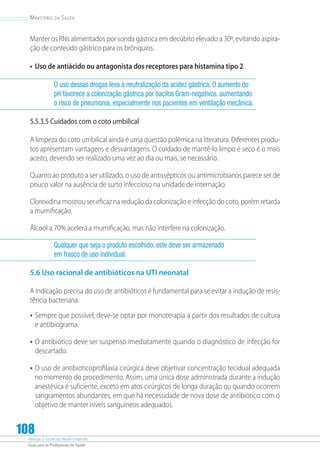 Atenção à Saúde do Recém-Nascido
Guia para os Profissionais de Saúde
108
Ministério da Saúde
Manter os RNs alimentados por sonda gástrica em decúbito elevado a 30º, evitando aspira-
ção de conteúdo gástrico para os brônquios.
•	 Uso de antiácido ou antagonista dos receptores para histamina tipo 2
O uso dessas drogas leva à neutralização da acidez gástrica. O aumento do
pH favorece a colonização gástrica por bacilos Gram-negativos, aumentando
o risco de pneumonia, especialmente nos pacientes em ventilação mecânica.
5.5.3.5 Cuidados com o coto umbilical
A limpeza do coto umbilical ainda é uma questão polêmica na literatura. Diferentes produ-
tos apresentam vantagens e desvantagens. O cuidado de mantê-lo limpo e seco é o mais
aceito, devendo ser realizado uma vez ao dia ou mais, se necessário.
Quanto ao produto a ser utilizado, o uso de antissépticos ou antimicrobianos parece ser de
pouco valor na ausência de surto infeccioso na unidade de internação.
Clorexidina mostrou ser eficaz na redução da colonização e infecção do coto, porém retarda
a mumificação.
Álcool a 70% acelera a mumificação, mas não interfere na colonização.
Qualquer que seja o produto escolhido, este deve ser armazenado
em frasco de uso individual.
5.6 Uso racional de antibióticos na UTI neonatal
A indicação precisa do uso de antibióticos é fundamental para se evitar a indução de resis-
tência bacteriana:
•	Sempre que possível, deve-se optar por monoterapia a partir dos resultados de cultura
e antibiograma.
•	O antibiótico deve ser suspenso imediatamente quando o diagnóstico de infecção for
descartado.
•	O uso de antibioticoprofilaxia cirúrgica deve objetivar concentração tecidual adequada
no momento do procedimento. Assim, uma única dose administrada durante a indução
anestésica é suficiente, exceto em atos cirúrgicos de longa duração ou quando ocorrem
sangramentos abundantes, em que há necessidade de nova dose de antibiótico com o
objetivo de manter níveis sanguíneos adequados.
 