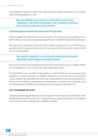 Atenção à Saúde do Recém-Nascido
Guia para os Profissionais de Saúde
110
Ministério da Saúde
nas situações em que o profissional de saúde possa ter contato mais direto com a criança,
como exemplo, pegá-la no colo.
Além das estratégias para redução de transmissão cruzada de micro-
-organismos, o uso racional de antibióticos é de fundamental importância
para o controle de bactérias multirresistentes.14
5.8 Prevenção e controle de surtos em UTI neonatal
Surto (ou epidemia) é definido como o aumento do número de casos de uma doença, ou sín-
dromeclínica,emumamesmapopulaçãoespecíficaeemumdeterminadoperíododetempo.15
No caso das IHs, quando o número de casos excede o esperado na curva endêmica, ou
quando ocorrem casos de infecção por um novo agente infeccioso, pode-se estar diante
de um surto hospitalar.
Para suspeitar e diagnosticar um surto é preciso conhecer as taxas basais de
infecção pelo agente etiológico em questão da unidade.
Vale a pena ressaltar que infecções provocadas por novos agentes para a unidade podem
ser consideradas um surto, mesmo que sejam apenas dois casos.
O nível endêmico de uma determinada doença ou agente infeccioso em uma população
específica, como por exemplo, na unidade neonatal, é o número de casos que já existem
e suas variações são esperadas. Para inferir que se está diante de um surto é necessário co-
nhecer as taxas históricas. Pseudossurtos correspondem ao aumento do número de casos
de infecção devido à melhora na notificação, contaminação no laboratório etc.
5.8.1 Investigação de surtos
O objetivo da investigação de surtos é evitar o surgimento de novos casos instituindo medi-
das de bloqueio para o seu controle. Os seguintes passos são fundamentais na investigação
e no manejo de surto hospitalar nas unidades neonatais.1
 