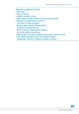 Atenção à Saúde do Recém-Nascido
Guia para os Profissionais de Saúde
111
Prevenção da Infecção Hospitalar 5 Capítulo
Passos para investigar um surto de IH:
•	Definir caso.
•	Revisar a literatura.
•	Implantar medidas de controle.
•	Montar tabela com todos os fatores comuns aos RNs envolvidos.
•	Desenhar curva epidêmica com o provável
caso índice e os casos secundários.
•	Comparar dados e formular hipóteses sobre a
provável fonte causadora do surto.
•	Provar ou conhecer estatisticamente a hipótese,
por meio de estudo de caso controle.
•	Manter vigilância nas áreas envolvidas para documentar o término do surto.
•	Fazer relatório descritivo do surto e das medidas de controle
estabelecidas, e distribuir às chefias de unidades e à diretoria.
 