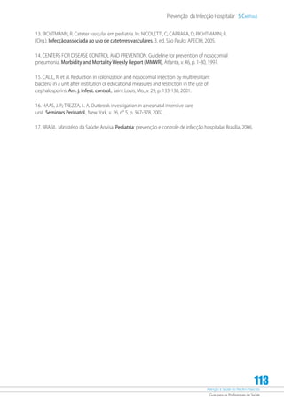 Atenção à Saúde do Recém-Nascido
Guia para os Profissionais de Saúde
113
Prevenção da Infecção Hospitalar 5 Capítulo
13. RICHTMANN, R. Cateter vascular em pediatria. In: NICOLETTI, C; CARRARA, D; RICHTMANN; R.
(Org.). Infecção associada ao uso de cateteres vasculares. 3. ed. São Paulo: APECIH, 2005.
14. CENTERS FOR DISEASE CONTROL AND PREVENTION. Guideline for prevention of nosocomial
pneumonia. Morbidity and Mortality Weekly Report (MMWR), Atlanta, v. 46, p. 1-80, 1997.
15. CALIL, R. et al. Reduction in colonization and nosocomial infection by multiresistant
bacteria in a unit after institution of educational measures and restriction in the use of
cephalosporins. Am. j. infect. control., Saint Louis, Mo., v. 29, p. 133-138, 2001.
16. HAAS, J. P.; TREZZA, L. A. Outbreak investigation in a neonatal intensive care
unit. Seminars Perinatol., New York, v. 26, n° 5, p. 367-378, 2002.
17. BRASIL. Ministério da Saúde; Anvisa. Pediatria: prevenção e controle de infecção hospitalar. Brasília, 2006.
 