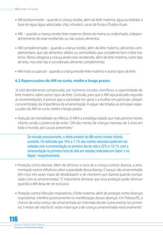 Atenção à Saúde do Recém-Nascido
Guia para os Profissionais de Saúde
116
Ministério da Saúde
•	AM predominante – quando a criança recebe, além do leite materno, água ou bebidas à
base de água (água adocicada, chás, infusões), sucos de frutas e fluidos rituais.
•	AM – quando a criança recebe leite materno (direto da mama ou ordenhado), indepen-
dentemente de estar recebendo ou não outros alimentos.
•	AM complementado – quando a criança recebe, além do leite materno, alimentos com-
plementares, que são alimentos sólidos ou semissólidos que complementam o leite ma-
terno. Nesta categoria a criança pode estar recebendo, além do leite materno, outro tipo
de leite, mas este não é considerado alimento complementar.
•	AM misto ou parcial – quando a criança recebe leite materno e outros tipos de leite.
6.2 Repercussões do AM no curto, médio e longo prazos
Já está devidamente comprovada, por inúmeros estudos científicos, a superioridade do
leite materno sobre outros tipos de leite. Contudo, para que o AM seja praticado segundo
as recomendações, é preciso que a sociedade em geral, e a mulher em particular, estejam
conscientizadas da importância da amamentação. A seguir são listadas as principais reper-
cussões do AM no curto, médio e longo prazos:
•	Redução da mortalidade na infância. O AM é a estratégia isolada que mais previne mortes
infantis, tendo o potencial de evitar 13% das mortes de crianças menores de 5 anos em
todo o mundo, por causas preveníveis.3
Se iniciado precocemente, o efeito protetor do AM contra mortes infantis
aumenta. Foi estimado que 16% e 7,7% das mortes neonatais poderiam ser
evitadas com a amamentação no primeiro dia de vida e 22% e 19,1% com a
amamentação na primeira hora de vida em estudos realizados em Gana4
e no
Nepal,5
respectivamente.
•	Proteção contra diarreia. Além de diminuir o risco de a criança contrair diarreia, a ama-
mentação exerce influência sobre a gravidade dessa doença. Crianças não amamentadas
têm risco três vezes maior de desidratarem e de morrerem por diarreia quando compa-
radas com as amamentadas.6
É importante destacar que essa proteção pode diminuir
quando o AM deixa de ser exclusivo.
•	Proteção contra infecções respiratórias. O leite materno, além de proteger contra doenças
respiratórias, interfere positivamente na manifestação dessas doenças. Em Pelotas/RS, a
chance de uma criança não amamentada ser internada devido à pneumonia nos primei-
ros 3 meses de vida foi 61 vezes maior que o de crianças amamentadas exclusivamente.7
 
