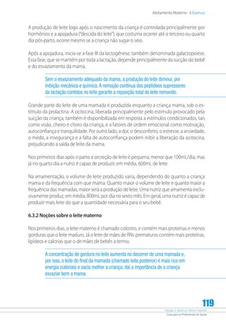 Atenção à Saúde do Recém-Nascido
Guia para os Profissionais de Saúde
119
Aleitamento Materno 6 Capítulo
A produção de leite logo após o nascimento da criança é controlada principalmente por
hormônios e a apojadura (“descida do leite”), que costuma ocorrer até o terceiro ou quarto
dia pós-parto, ocorre mesmo se a criança não sugar o seio.
Após a apojadura, inicia-se a fase III da lactogênese, também denominada galactopoiese.
Essa fase, que se mantém por toda a lactação, depende principalmente da sucção do bebê
e do esvaziamento da mama.
Sem o esvaziamento adequado da mama, a produção do leite diminui, por
inibição mecânica e química.A remoção contínua dos peptídeos supressores
da lactação contidos no leite garante a reposição total do leite removido.
Grande parte do leite de uma mamada é produzida enquanto a criança mama, sob o es-
tímulo da prolactina. A ocitocina, liberada principalmente pelo estímulo provocado pela
sucção da criança, também é disponibilizada em resposta a estímulos condicionados, tais
como visão, cheiro e choro da criança, e a fatores de ordem emocional como motivação,
autoconfiança e tranquilidade. Por outro lado, a dor, o desconforto, o estresse, a ansiedade,
o medo, a insegurança e a falta de autoconfiança podem inibir a liberação da ocitocina,
prejudicando a saída de leite da mama.
Nos primeiros dias após o parto a secreção de leite é pequena, menor que 100mL/dia, mas
já no quarto dia a nutriz é capaz de produzir, em média, 600mL de leite.
Na amamentação, o volume de leite produzido varia, dependendo do quanto a criança
mama e da frequência com que mama. Quanto maior o volume de leite e quanto maior a
frequência das mamadas, maior será a produção de leite. Uma nutriz que amamenta exclu-
sivamente produz, em média, 800mL por dia no sexto mês. Em geral, uma nutriz é capaz de
produzir mais leite do que a quantidade necessária para o seu bebê.
6.3.2 Noções sobre o leite materno
Nos primeiros dias, o leite materno é chamado colostro, e contém mais proteínas e menos
gorduras que o leite maduro. Já o leite de mães de RNs prematuros contém mais proteínas,
lipídeos e calorias que o de mães de bebês a termo.
A concentração de gordura no leite aumenta no decorrer de uma mamada e,
por isso, o leite do final da mamada (chamado leite posterior) é mais rico em
energia (calorias) e sacia melhor a criança; daí a importância de a criança
esvaziar bem a mama.
 