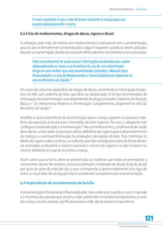 Atenção à Saúde do Recém-Nascido
Guia para os Profissionais de Saúde
121
Aleitamento Materno 6 Capítulo
O mais importante é que a mãe dê tempo suficiente à criança para que
esvazie adequadamente a mama.
6.3.4 Uso de medicamentos, drogas de abuso, cigarro e álcool
A utilização, pela mãe, da maioria dos medicamentos é compatível com a amamentação;
poucos são os formalmente contraindicados e alguns requerem cautela ao serem utilizados
durante a amamentação, devido aos riscos de efeitos adversos nos lactentes e/ou na lactação.
Cabe ao profissional de saúde buscar informações atualizadas para avaliar
adequadamente os riscos e os benefícios do uso de uma determinada
droga em uma mulher que está amamentando (consultar o Manual sobre
Amamentação e o Uso de Medicamentos e Outras Substâncias disponível no
sítio do Ministério da Saúde).18
Em casos de consumo esporádico de drogas de abuso, recomenda-se interrupção tempo-
rária do AM, com ordenha do leite, que deve ser desprezado. O tempo recomendado de
interrupção da amamentação varia dependendo da droga (consultar Cadernos de Atenção
Básica no
23. Aleitamento Materno e Alimentação Complementar, disponível no sítio do
Ministério da Saúde).19
Acredita-se que os benefícios da amamentação para a criança superem os possíveis male-
fícios da exposição à nicotina por intermédio do leite materno. Por isso, o tabagismo não
configura contraindicação à amamentação.20
No aconselhamento, o profissional de saúde
deve alertar a mãe sobre os possíveis efeitos deletérios do cigarro para o desenvolvimento
da criança e a eventual diminuição da produção e da ejeção do leite. Para minimizar os
efeitos do cigarro sobre a criança, as mulheres que não conseguirem parar de fumar devem
ser orientadas a reduzirem o máximo possível o número de cigarros e a não fumarem no
mesmo ambiente em que se encontra a criança.
Assim como para o fumo, deve-se desestimular as mulheres que estão amamentando a
consumirem álcool. No entanto, consumo eventual e moderado de álcool (0,5g de álcool
por quilo de peso da mãe por dia, o que corresponde a aproximadamente uma taça de
vinho ou duas latas de cerveja por dia) é considerado compatível com a amamentação.
6.4 Importância do envolvimento da família
A amamentação é fortemente influenciada pelo meio onde está inserida a nutriz. A opinião
e o incentivo das pessoas que cercam a mãe, sobretudo os maridos/companheiros, as avós
da criança e outras pessoas significativas para a mãe são de extrema importância.
 