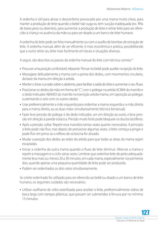 Atenção à Saúde do Recém-Nascido
Guia para os Profissionais de Saúde
127
Aleitamento Materno 6 Capítulo
A ordenha é útil para aliviar o desconforto provocado por uma mama muito cheia, para
manter a produção de leite quando o bebê não suga ou tem sucção inadequada (ex.: RNs
de baixo peso ou doentes), para aumentar a produção de leite e retirar leite para ser ofere-
cido à criança na ausência da mãe ou para ser doado a um banco de leite humano.
A ordenha do leite pode ser feita manualmente ou com o auxílio de bombas de extração de
leite. A ordenha manual, além de ser eficiente, é mais econômica e prática, possibilitando
que a nutriz retire seu leite mais facilmente em locais e situações diversas.
A seguir, são descritos os passos da ordenha manual do leite com técnica correta:23
•	Procurar uma posição confortável, relaxante. Pensar no bebê pode auxiliar na ejeção do leite.
•	Massagear delicadamente a mama com a ponta dos dedos, com movimentos circulares,
da base da mama em direção à aréola.
•	Manter o tórax curvado sobre o abdome, para facilitar a saída do leite e aumentar o seu fluxo.
•	Posicionar os dedos da mão em forma de“C”, com o polegar na aréola ACIMA do mamilo e
o dedo indicador ABAIXO do mamilo na transição aréola-mama, em oposição ao polegar,
sustentando o seio com os outros dedos.
•	Usar preferencialmente a mão esquerda para ordenhar a mama esquerda e a mão direita
para a mama direita, ou as duas mãos simultaneamente (técnica bimanual).
•	Fazer leve pressão do polegar e do dedo indicador, um em direção ao outro, e leve pres-
são em direção à parede torácica. Pressão muito forte pode bloquear os ductos lactíferos.
•	Após a pressão, soltar. Repetir essa manobra tantas vezes quanto necessárias. A princípio
o leite pode não fluir, mas depois de pressionar algumas vezes, o leite começa a pingar e
pode fluir em jorros se o reflexo de ocitocina for ativado.
•	Mudar a posição dos dedos ao redor da aréola para que todas as áreas da mama sejam
esvaziadas.
•	Iniciar a ordenha da outra mama quando o fluxo de leite diminuir. Alternar a mama e
repetir a massagem e o ciclo várias vezes. Lembrar que ordenhar leite de peito adequada-
mente leva mais ou menos 20 a 30 minutos, em cada mama, especialmente nos primeiros
dias, quando apenas uma pequena quantidade de leite pode ser produzida.
•	Podem ser ordenhados os dois seios simultaneamente.
Se o leite ordenhado for utilizado para ser oferecido ao bebê ou doado a um banco de leite
humano, os seguintes cuidados são necessários:
•	Utilizar vasilhame de vidro esterilizado para receber o leite, preferencialmente vidros de
boca larga com tampas plásticas, que possam ser submetidos à fervura por no mínimo
15 minutos.
 