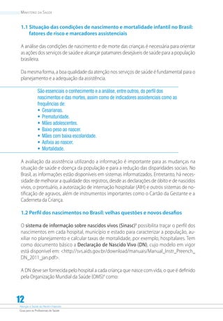 Atenção à Saúde do Recém-Nascido
Guia para os Profissionais de Saúde
12
Ministério da Saúde
1.1 Situação das condições de nascimento e mortalidade infantil no Brasil:
fatores de risco e marcadores assistenciais
A análise das condições de nascimento e de morte das crianças é necessária para orientar
as ações dos serviços de saúde e alcançar patamares desejáveis de saúde para a população
brasileira.
Da mesma forma, a boa qualidade da atenção nos serviços de saúde é fundamental para o
planejamento e a adequação da assistência.
São essenciais o conhecimento e a análise, entre outros, do perfil dos
nascimentos e das mortes, assim como de indicadores assistenciais como as
frequências de:
•	 Cesarianas.
•	 Prematuridade.
•	 Mães adolescentes.
•	 Baixo peso ao nascer.
•	 Mães com baixa escolaridade.
•	 Asfixia ao nascer.
•	 Mortalidade.
A avaliação da assistência utilizando a informação é importante para as mudanças na
situação de saúde e doença da população e para a redução das disparidades sociais. No
Brasil, as informações estão disponíveis em sistemas informatizados. Entretanto, há neces-
sidade de melhorar a qualidade dos registros, desde as declarações de óbito e de nascidos
vivos, o prontuário, a autorização de internação hospitalar (AIH) e outros sistemas de no-
tificação de agravos, além de instrumentos importantes como o Cartão da Gestante e a
Caderneta da Criança.
1.2 Perfil dos nascimentos no Brasil: velhas questões e novos desafios
O sistema de informação sobre nascidos vivos (Sinasc)3
possibilita traçar o perfil dos
nascimentos em cada hospital, município e estado para caracterizar a população, au-
xiliar no planejamento e calcular taxas de mortalidade, por exemplo, hospitalares. Tem
como documento básico a Declaração de Nascido Vivo (DN), cujo modelo em vigor
está disponível em: http://svs.aids.gov.br/download/manuais/Manual_Instr_Preench_
DN_2011_jan.pdf.
A DN deve ser fornecida pelo hospital a cada criança que nasce com vida, o que é definido
pela Organização Mundial da Saúde (OMS)4
como:
 