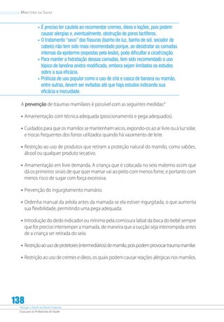 Atenção à Saúde do Recém-Nascido
Guia para os Profissionais de Saúde
138
Ministério da Saúde
•	É preciso ter cautela ao recomendar cremes, óleos e loções, pois podem
causar alergias e, eventualmente, obstrução de poros lactíferos.
•	O tratamento “seco” das fissuras (banho de luz, banho de sol, secador de
cabelo) não tem sido mais recomendado porque, ao desidratar as camadas
internas da epiderme (expostas pela lesão), pode dificultar a cicatrização.
•	Para manter a hidratação dessas camadas, tem sido recomendado o uso
tópico de lanolina anidra modificada, embora sejam limitados os estudos
sobre a sua eficácia.
•	Práticas de uso popular como o uso de chá e casca de banana ou mamão,
entre outras, devem ser evitadas até que haja estudos indicando sua
eficácia e inocuidade.
A prevenção de traumas mamilares é possível com as seguintes medidas:6
•	Amamentação com técnica adequada (posicionamento e pega adequados).
•	Cuidados para que os mamilos se mantenham secos, expondo-os ao ar livre ou à luz solar,
e trocas frequentes dos forros utilizados quando há vazamento de leite.
•	Restrição ao uso de produtos que retiram a proteção natural do mamilo, como sabões,
álcool ou qualquer produto secativo.
•	Amamentação em livre demanda. A criança que é colocada no seio materno assim que
dá os primeiros sinais de que quer mamar vai ao peito com menos fome, e portanto com
menos risco de sugar com força excessiva.
•	Prevenção do ingurgitamento mamário.
•	Ordenha manual da aréola antes da mamada se ela estiver ingurgitada, o que aumenta
sua flexibilidade, permitindo uma pega adequada.
•	Introdução do dedo indicador ou mínimo pela comissura labial da boca do bebê sempre
que for preciso interromper a mamada, de maneira que a sucção seja interrompida antes
de a criança ser retirada do seio.
•	Restriçãoaousodeprotetores(intermediários)demamilo,poispodemprovocartraumamamilar.
•	Restrição ao uso de cremes e óleos, os quais podem causar reações alérgicas nos mamilos.
 