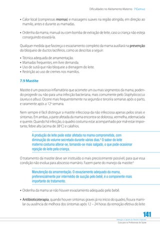 Atenção à Saúde do Recém-Nascido
Guia para os Profissionais de Saúde
141
Dificuldades no Aleitamento Materno 7 Capítulo
•	Calor local (compressas mornas) e massagens suaves na região atingida, em direção ao
mamilo, antes e durante as mamadas.
•	Ordenha da mama, manual ou com bomba de extração de leite, caso a criança não esteja
conseguindo esvaziá-la.
Qualquer medida que favoreça o esvaziamento completo da mama auxiliará na prevenção
do bloqueio de ductos lactíferos, como as descritas a seguir:
•	Técnica adequada de amamentação.
•	Mamadas frequentes, em livre demanda.
•	Uso de sutiã que não bloqueie a drenagem do leite.
•	Restrição ao uso de cremes nos mamilos.
7.9 Mastite
Mastite é um processo inflamatório que acomete um ou mais segmentos da mama, poden-
do progredir ou não para uma infecção bacteriana, mais comumente pelo Staphylococcus
(aureus e albus). Ocorre mais frequentemente na segunda e terceira semanas após o parto,
e raramente após a 12a
semana.
Nem sempre é fácil distinguir a mastite infecciosa da não infecciosa apenas pelos sinais e
sintomas. Em ambas, a parte afetada da mama encontra-se dolorosa, vermelha, edemaciada
e quente. Quando há infecção, o quadro costuma estar acompanhado por mal-estar impor-
tante, febre alta (acima de 38o
C) e calafrios.
A produção de leite pode estar afetada na mama comprometida, com
diminuição do volume secretado durante vários dias.6
O sabor do leite
materno costuma alterar-se, tornando-se mais salgado, o que pode ocasionar
rejeição do leite pela criança.
O tratamento da mastite deve ser instituído o mais precocemente possível, para que essa
condição não evolua para abscesso mamário. Fazem parte do manejo da mastite:4
Manutenção da amamentação. O esvaziamento adequado da mama,
preferencialmente por intermédio de sucção pelo bebê, é o componente mais
importante do tratamento.
•	Ordenha da mama se não houver esvaziamento adequado pelo bebê.
•	Antibioticoterapia, quando houver sintomas graves já no início do quadro, fissura mami-
lar ou ausência de melhora dos sintomas após 12 – 24 horas da remoção efetiva do leite
 