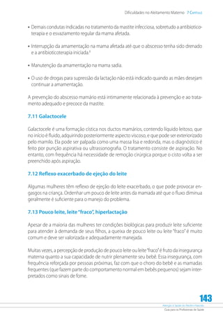 Atenção à Saúde do Recém-Nascido
Guia para os Profissionais de Saúde
143
Dificuldades no Aleitamento Materno 7 Capítulo
•	Demais condutas indicadas no tratamento da mastite infecciosa, sobretudo a antibiotico-
terapia e o esvaziamento regular da mama afetada.
•	Interrupção da amamentação na mama afetada até que o abscesso tenha sido drenado
e a antibioticoterapia iniciada.8
•	Manutenção da amamentação na mama sadia.
•	O uso de drogas para supressão da lactação não está indicado quando as mães desejam
continuar a amamentação.
A prevenção do abscesso mamário está intimamente relacionada à prevenção e ao trata-
mento adequado e precoce da mastite.
7.11 Galactocele
Galactocele é uma formação cística nos ductos mamários, contendo líquido leitoso, que
no início é fluido, adquirindo posteriormente aspecto viscoso, e que pode ser exteriorizado
pelo mamilo. Ela pode ser palpada como uma massa lisa e redonda, mas o diagnóstico é
feito por punção aspirativa ou ultrassonografia. O tratamento consiste de aspiração. No
entanto, com frequência há necessidade de remoção cirúrgica porque o cisto volta a ser
preenchido após aspiração.
7.12 Reflexo exacerbado de ejeção do leite
Algumas mulheres têm reflexo de ejeção do leite exacerbado, o que pode provocar en-
gasgos na criança. Ordenhar um pouco de leite antes da mamada até que o fluxo diminua
geralmente é suficiente para o manejo do problema.
7.13 Pouco leite, leite“fraco”, hiperlactação
Apesar de a maioria das mulheres ter condições biológicas para produzir leite suficiente
para atender à demanda de seus filhos, a queixa de pouco leite ou leite “fraco” é muito
comum e deve ser valorizada e adequadamente manejada.
Muitas vezes, a percepção de produção de pouco leite ou leite“fraco”é fruto da insegurança
materna quanto a sua capacidade de nutrir plenamente seu bebê. Essa insegurança, com
frequência reforçada por pessoas próximas, faz com que o choro do bebê e as mamadas
frequentes (que fazem parte do comportamento normal em bebês pequenos) sejam inter-
pretados como sinais de fome.
 