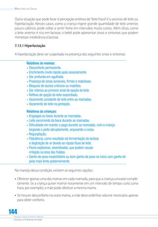 Atenção à Saúde do Recém-Nascido
Guia para os Profissionais de Saúde
144
Ministério da Saúde
Outra situação que pode levar à percepção errônea de“leite fraco”é o excesso de leite ou
hiperlactação. Nesses casos, como a criança ingere grande quantidade de leite anterior,
pouco calórico, pode voltar a sentir fome em intervalos muito curtos. Além disso, como
o leite anterior é rico em lactose, o bebê pode apresentar sinais e sintomas que podem
mimetizar intolerância à lactose.
7.13.1 Hiperlactação
A hiperlactação deve ser suspeitada na presença dos seguintes sinais e sintomas:
Relativos às mamas:
•	Desconforto permanente.
•	Enchimento muito rápido após esvaziamento.
•	Dor profunda em agulhada.
•	Presença de áreas sensíveis, firmes e nodulosas.
•	Bloqueio de ductos crônicos ou mastites.
•	Dor intensa ao primeiro sinal de ejeção do leite.
•	Reflexo de ejeção do leite exacerbado.
•	Vazamento constante de leite entre as mamadas.
•	Vazamento de leite na gestação.
Relativos às crianças:
•	Engasgos ou tosse durante as mamadas.
•	Leite escorrendo da boca durante as mamadas.
•	Dificuldade em manter a pega durante as mamadas, com a criança
largando o peito abruptamente, arqueando o corpo.
•	Regurgitação.
•	Flatulência, como resultado da fermentação da lactose
e deglutição de ar devido ao rápido fluxo de leite.
•	Fezes explosivas, esverdeadas, que podem causar
irritação na área das fraldas.
•	Ganho de peso insatisfatório ou bom ganho de peso no início com ganho de
peso mais lento posteriormente.
No manejo dessa condição, existem as seguintes opções:
•	Oferecer apenas uma das mamas em cada mamada, para que a criança a esvazie comple-
tamente. Se a criança quiser mamar novamente em um intervalo de tempo curto (uma
hora, por exemplo), a mãe pode oferecer a mesma mama.
•	Se houver desconforto na outra mama, a mãe deve ordenhar volume necessário apenas
para obter conforto.
 
