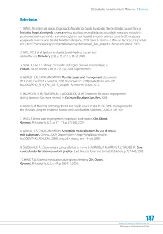 Atenção à Saúde do Recém-Nascido
Guia para os Profissionais de Saúde
147
Dificuldades no Aleitamento Materno 7 Capítulo
Referências
1. BRASIL. Ministério da Saúde. Organização Mundial da Saúde. Fundo das Nações Unidas para a infância.
Iniciativa hospital amigo da criança: revista, atualizada e ampliada para o cuidado integrado: módulo 3:
promovendo e incentivando a amamentação em um hospital amigo da criança: curso de 20 horas para
equipes de maternidade. Brasília: Ministério da Saúde, 2009. (Série A. Normas e Manuais Técnicos). Disponível
em: http://portal.saude.gov.br/portal/arquivos/pdf/modulo3_ihac_alta.pdf. Acesso em: 28 out. 2009.
2. WIKLUND, I. et al. Epidural analgesia: breast-feeding success and
related factors. Midwifery, [S.l.], v. 25, n° 2, p. 31-38, 2009.
3. SANCHES, M. T. C. Manejo clínico das disfunções orais na amamentação. J.
Pediatr., Rio de Janeiro, v. 80, p. 155-162, 2004. Suplemento 5.
4. WORLD HEALTH ORGANIZATION. Mastitis causes and management: documento
WHO/FHC/CAH/00.13. Genebra, 2000. Disponível em: http://whqlibdoc.who.int/
hq/2000/WHO_FCH_CAH_00.13_spa.pdf. Acesso em: 14 nov. 2010.
5. SNOWDEN, H. M.; RENFREW, M. J.; WOOLRIDGE, M. W. Treatments for breast engorgement
during lactation (Cochrane review). In: Cochrane Database Syst. Rev., 2003.
6. WALKER, M. Maternal pathology: breast and nipple issues. In: BREASTFEEDING management for
the clinician: using the evidence. Boston: Jones and Bartlett Publishers, , 2006. p. 365-409.
7. MASS, S. Breast pain: engorgement, nipple pain and mastitis. Clin. Obstet.
Gynecol., Philadelphia, U. S., v. 47, n° 3, p. 676-682, 2004.
8. WORLD HEALTH ORGANIZATION. Acceptable medical reasons for use of breast-
milk substitutes. Geneva, 2009. Disponível em: http://whqlibdoc.who.int/
hq/2009/WHO_FCH_CAH_09.01_eng.pdf. Acesso em: 14 nov. 2010.
9. GIUGLIANI, E. R. J. Slow weight gain and failure to thrive. In: MANNEL, R. MARTENS, P. J.; WALKER, M. Core
curriculum for lactation consultant practice. 2. ed. Boston: Jones and Bartlett Publishers, p. 727-740, 2008.
10. HALE, T. W. Maternal medications during breastfeeding. Clin. Obstet.
Gynecol., Philadelphia, U.S., v. 47, p. 696-711, 2004.
 