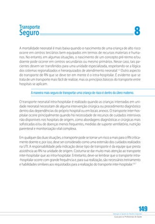 Atenção à Saúde do Recém-Nascido
Guia para os Profissionais de Saúde
149
Transporte
Seguro	 8
A mortalidade neonatal é mais baixa quando o nascimento de uma criança de alto risco
ocorre em centros terciários bem equipados em termos de recursos materiais e huma-
nos. No entanto, em algumas situações, o nascimento de um concepto pré-termo e/ou
doente pode ocorrer em centros secundários ou mesmo primários. Nesse caso, tais pa-
cientes devem ser transferidos para uma unidade especializada, respeitando-se a lógica
dos sistemas regionalizados e hierarquizados de atendimento neonatal.1,2
Outro aspecto
do transporte de RN que se deve ter em mente é o intra-hospitalar. É evidente que se
trata de um transporte mais fácil de realizar, mas os princípios básicos do transporte entre
hospitais se aplicam.
A maneira mais segura de transportar uma criança de risco é dentro do útero materno.
O transporte neonatal intra-hospitalar é realizado quando as crianças internadas em uni-
dade neonatal necessitam de alguma intervenção cirúrgica ou procedimento diagnóstico
dentro das dependências do próprio hospital ou em locais anexos. O transporte inter-hos-
pitalar ocorre principalmente quando há necessidade de recursos de cuidados intensivos
não disponíveis nos hospitais de origem, como abordagens diagnósticas e cirúrgicas mais
sofisticadas e/ou de doenças menos frequentes, medidas de suporte ventilatório, nutrição
parenteral e monitorização vital complexa.
Em qualquer das duas situações, o transporte pode se tornar um risco a mais para o RN critica-
mente doente e, por isso, deve ser considerado como uma extensão dos cuidados realizados
na UTI. A responsabilidade pela indicação desse tipo de transporte é da equipe que presta
assistência ao RN na unidade de origem. Costuma-se dar muito mais atenção ao transporte
inter-hospitalar que ao intra-hospitalar. Entretanto, deve-se lembrar que o transporte intra-
-hospitalar ocorre com grande frequência e, para sua realização, são necessários treinamento
e habilidades similares aos requisitados para a realização do transporte inter-hospitalar.5,6,7
 