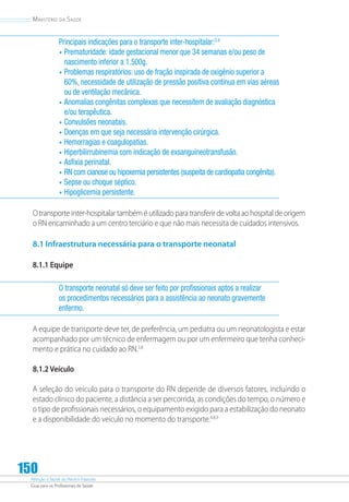 Atenção à Saúde do Recém-Nascido
Guia para os Profissionais de Saúde
150
Ministério da Saúde
Principais indicações para o transporte inter-hospitalar:3,4
•	Prematuridade: idade gestacional menor que 34 semanas e/ou peso de
nascimento inferior a 1.500g.
•	Problemas respiratórios: uso de fração inspirada de oxigênio superior a
60%, necessidade de utilização de pressão positiva contínua em vias aéreas
ou de ventilação mecânica.
•	Anomalias congênitas complexas que necessitem de avaliação diagnóstica
e/ou terapêutica.
•	Convulsões neonatais.
•	Doenças em que seja necessária intervenção cirúrgica.
•	Hemorragias e coagulopatias.
•	Hiperbilirrubinemia com indicação de exsanguíneotransfusão.
•	Asfixia perinatal.
•	RN com cianose ou hipoxemia persistentes (suspeita de cardiopatia congênita).
•	Sepse ou choque séptico.
•	Hipoglicemia persistente.
O transporte inter-hospitalar também é utilizado para transferir de volta ao hospital de origem
o RN encaminhado a um centro terciário e que não mais necessita de cuidados intensivos.
8.1 Infraestrutura necessária para o transporte neonatal
8.1.1 Equipe
O transporte neonatal só deve ser feito por profissionais aptos a realizar
os procedimentos necessários para a assistência ao neonato gravemente
enfermo.
A equipe de transporte deve ter, de preferência, um pediatra ou um neonatologista e estar
acompanhado por um técnico de enfermagem ou por um enfermeiro que tenha conheci-
mento e prática no cuidado ao RN.5,8
8.1.2 Veículo
A seleção do veículo para o transporte do RN depende de diversos fatores, incluindo o
estado clínico do paciente, a distância a ser percorrida, as condições do tempo, o número e
o tipo de profissionais necessários, o equipamento exigido para a estabilização do neonato
e a disponibilidade do veículo no momento do transporte.4,8,9
 