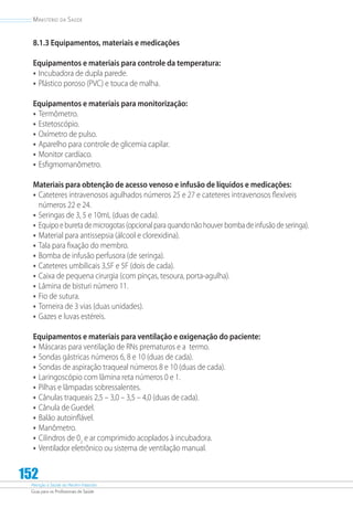 Atenção à Saúde do Recém-Nascido
Guia para os Profissionais de Saúde
152
Ministério da Saúde
8.1.3 Equipamentos, materiais e medicações
Equipamentos e materiais para controle da temperatura:
•	Incubadora de dupla parede.
•	Plástico poroso (PVC) e touca de malha.
Equipamentos e materiais para monitorização:
•	Termômetro.
•	Estetoscópio.
•	Oxímetro de pulso.
•	Aparelho para controle de glicemia capilar.
•	Monitor cardíaco.
•	Esfigmomanômetro.
Materiais para obtenção de acesso venoso e infusão de líquidos e medicações:
•	Cateteres intravenosos agulhados números 25 e 27 e cateteres intravenosos flexíveis
números 22 e 24.
•	Seringas de 3, 5 e 10mL (duas de cada).
•	Equipoeburetademicrogotas(opcionalparaquandonãohouverbombadeinfusãodeseringa).
•	Material para antissepsia (álcool e clorexidina).
•	Tala para fixação do membro.
•	Bomba de infusão perfusora (de seringa).
•	Cateteres umbilicais 3,5F e 5F (dois de cada).
•	Caixa de pequena cirurgia (com pinças, tesoura, porta-agulha).
•	Lâmina de bisturi número 11.
•	Fio de sutura.
•	Torneira de 3 vias (duas unidades).
•	Gazes e luvas estéreis.
Equipamentos e materiais para ventilação e oxigenação do paciente:
•	Máscaras para ventilação de RNs prematuros e a termo.
•	Sondas gástricas números 6, 8 e 10 (duas de cada).
•	Sondas de aspiração traqueal números 8 e 10 (duas de cada).
•	Laringoscópio com lâmina reta números 0 e 1.
•	Pilhas e lâmpadas sobressalentes.
•	Cânulas traqueais 2,5 – 3,0 – 3,5 – 4,0 (duas de cada).
•	Cânula de Guedel.
•	Balão autoinflável.
•	Manômetro.
•	Cilindros de 02
e ar comprimido acoplados à incubadora.
•	Ventilador eletrônico ou sistema de ventilação manual.
 