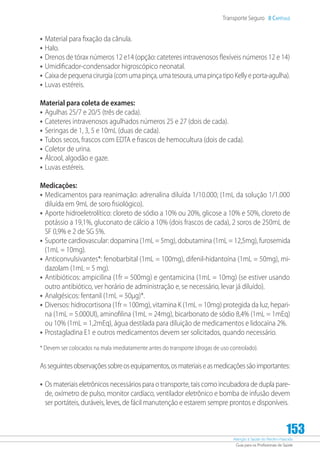 Atenção à Saúde do Recém-Nascido
Guia para os Profissionais de Saúde
153
Transporte Seguro 8 Capítulo
•	Material para fixação da cânula.
•	Halo.
•	Drenos de tórax números 12 e14 (opção: cateteres intravenosos flexíveis números 12 e 14)
•	Umidificador-condensador higroscópico neonatal.
•	Caixadepequenacirurgia(comumapinça,umatesoura,umapinçatipoKellyeporta-agulha).
•	Luvas estéreis.
Material para coleta de exames:
•	Agulhas 25/7 e 20/5 (três de cada).
•	Cateteres intravenosos agulhados números 25 e 27 (dois de cada).
•	Seringas de 1, 3, 5 e 10mL (duas de cada).
•	Tubos secos, frascos com EDTA e frascos de hemocultura (dois de cada).
•	Coletor de urina.
•	Álcool, algodão e gaze.
•	Luvas estéreis.
Medicações:
•	Medicamentos para reanimação: adrenalina diluída 1/10.000; (1mL da solução 1/1.000
diluída em 9mL de soro fisiológico).
•	Aporte hidroeletrolítico: cloreto de sódio a 10% ou 20%, glicose a 10% e 50%, cloreto de
potássio a 19,1%, gluconato de cálcio a 10% (dois frascos de cada), 2 soros de 250mL de
SF 0,9% e 2 de SG 5%.
•	Suporte cardiovascular: dopamina (1mL = 5mg), dobutamina (1mL = 12,5mg), furosemida
(1mL = 10mg).
•	Anticonvulsivantes*: fenobarbital (1mL = 100mg), difenil-hidantoína (1mL = 50mg), mi-
dazolam (1mL = 5 mg).
•	Antibióticos: ampicilina (1fr = 500mg) e gentamicina (1mL = 10mg) (se estiver usando
outro antibiótico, ver horário de administração e, se necessário, levar já diluído).
•	Analgésicos: fentanil (1mL = 50µg)*.
•	Diversos: hidrocortisona (1fr = 100mg), vitamina K (1mL = 10mg) protegida da luz, hepari-
na (1mL = 5.000UI), aminofilina (1mL = 24mg), bicarbonato de sódio 8,4% (1mL = 1mEq)
ou 10% (1mL = 1,2mEq), água destilada para diluição de medicamentos e lidocaína 2%.
•	Prostagladina E1 e outros medicamentos devem ser solicitados, quando necessário.
* Devem ser colocados na mala imediatamente antes do transporte (drogas de uso controlado).
Asseguintesobservaçõessobreosequipamentos,osmateriaiseasmedicaçõessãoimportantes:
•	Os materiais eletrônicos necessários para o transporte, tais como incubadora de dupla pare-
de, oxímetro de pulso, monitor cardíaco, ventilador eletrônico e bomba de infusão devem
ser portáteis, duráveis, leves, de fácil manutenção e estarem sempre prontos e disponíveis.
 