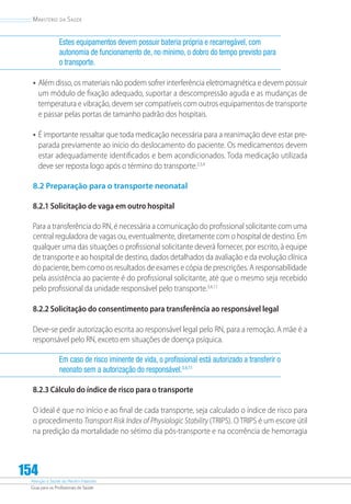 Atenção à Saúde do Recém-Nascido
Guia para os Profissionais de Saúde
154
Ministério da Saúde
Estes equipamentos devem possuir bateria própria e recarregável, com
autonomia de funcionamento de, no mínimo, o dobro do tempo previsto para
o transporte.
•	Além disso, os materiais não podem sofrer interferência eletromagnética e devem possuir
um módulo de fixação adequado, suportar a descompressão aguda e as mudanças de
temperatura e vibração, devem ser compatíveis com outros equipamentos de transporte
e passar pelas portas de tamanho padrão dos hospitais.
•	É importante ressaltar que toda medicação necessária para a reanimação deve estar pre-
parada previamente ao início do deslocamento do paciente. Os medicamentos devem
estar adequadamente identificados e bem acondicionados. Toda medicação utilizada
deve ser reposta logo após o término do transporte.2,3,4
8.2 Preparação para o transporte neonatal
8.2.1 Solicitação de vaga em outro hospital
Para a transferência do RN, é necessária a comunicação do profissional solicitante com uma
central reguladora de vagas ou, eventualmente, diretamente com o hospital de destino. Em
qualquer uma das situações o profissional solicitante deverá fornecer, por escrito, à equipe
de transporte e ao hospital de destino, dados detalhados da avaliação e da evolução clínica
do paciente, bem como os resultados de exames e cópia de prescrições. A responsabilidade
pela assistência ao paciente é do profissional solicitante, até que o mesmo seja recebido
pelo profissional da unidade responsável pelo transporte.3,4,11
8.2.2 Solicitação do consentimento para transferência ao responsável legal
Deve-se pedir autorização escrita ao responsável legal pelo RN, para a remoção. A mãe é a
responsável pelo RN, exceto em situações de doença psíquica.
Em caso de risco iminente de vida, o profissional está autorizado a transferir o
neonato sem a autorização do responsável.3,4,11
8.2.3 Cálculo do índice de risco para o transporte
O ideal é que no início e ao final de cada transporte, seja calculado o índice de risco para
o procedimento Transport Risk Index of Physiologic Stability (TRIPS). O TRIPS é um escore útil
na predição da mortalidade no sétimo dia pós-transporte e na ocorrência de hemorragia
 