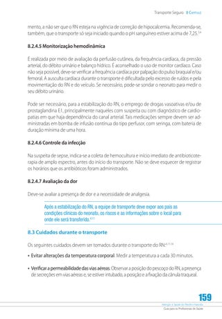 Atenção à Saúde do Recém-Nascido
Guia para os Profissionais de Saúde
159
Transporte Seguro 8 Capítulo
mento, a não ser que o RN esteja na vigência de correção de hipocalcemia. Recomenda-se,
também, que o transporte só seja iniciado quando o pH sanguíneo estiver acima de 7,25.3,4
8.2.4.5 Monitorização hemodinâmica
É realizada por meio de avaliação da perfusão cutânea, da frequência cardíaca, da pressão
arterial, do débito urinário e balanço hídrico. É aconselhado o uso de monitor cardíaco. Caso
não seja possível, deve-se verificar a frequência cardíaca por palpação do pulso braquial e/ou
femoral. A ausculta cardíaca durante o transporte é dificultada pelo excesso de ruídos e pela
movimentação do RN e do veículo. Se necessário, pode-se sondar o neonato para medir o
seu débito urinário.
Pode ser necessário, para a estabilização do RN, o emprego de drogas vasoativas e/ou de
prostaglandina E1, principalmente naqueles com suspeita ou com diagnóstico de cardio-
patias em que haja dependência do canal arterial. Tais medicações sempre devem ser ad-
ministradas em bomba de infusão contínua do tipo perfusor, com seringa, com bateria de
duração mínima de uma hora.
8.2.4.6 Controle da infecção
Na suspeita de sepse, indica-se a coleta de hemocultura e início imediato de antibioticote-
rapia de amplo espectro, antes do início do transporte. Não se deve esquecer de registrar
os horários que os antibióticos foram administrados.
8.2.4.7 Avaliação da dor
Deve-se avaliar a presença de dor e a necessidade de analgesia.
Após a estabilização do RN, a equipe de transporte deve expor aos pais as
condições clínicas do neonato, os riscos e as informações sobre o local para
onde ele será transferido.4,11
8.3 Cuidados durante o transporte
Os seguintes cuidados devem ser tomados durante o transporte do RN:4,11,14
•	Evitar alterações da temperatura corporal. Medir a temperatura a cada 30 minutos.
•	Verificarapermeabilidadedasviasaéreas.ObservaraposiçãodopescoçodoRN,apresença
de secreções em vias aéreas e, se estiver intubado, a posição e a fixação da cânula traqueal.
 