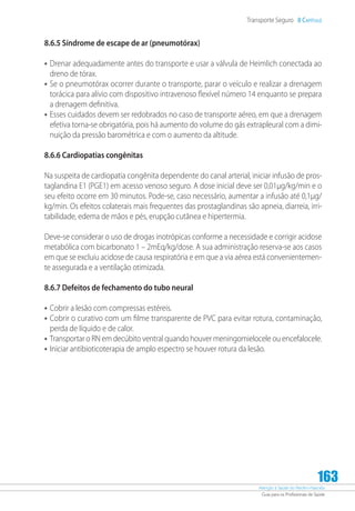 Atenção à Saúde do Recém-Nascido
Guia para os Profissionais de Saúde
163
Transporte Seguro 8 Capítulo
8.6.5 Síndrome de escape de ar (pneumotórax)
•	Drenar adequadamente antes do transporte e usar a válvula de Heimlich conectada ao
dreno de tórax.
•	Se o pneumotórax ocorrer durante o transporte, parar o veículo e realizar a drenagem
torácica para alívio com dispositivo intravenoso flexível número 14 enquanto se prepara
a drenagem definitiva.
•	Esses cuidados devem ser redobrados no caso de transporte aéreo, em que a drenagem
efetiva torna-se obrigatória, pois há aumento do volume do gás extrapleural com a dimi-
nuição da pressão barométrica e com o aumento da altitude.
8.6.6 Cardiopatias congênitas
Na suspeita de cardiopatia congênita dependente do canal arterial, iniciar infusão de pros-
taglandina E1 (PGE1) em acesso venoso seguro. A dose inicial deve ser 0,01µg/kg/min e o
seu efeito ocorre em 30 minutos. Pode-se, caso necessário, aumentar a infusão até 0,1µg/
kg/min. Os efeitos colaterais mais frequentes das prostaglandinas são apneia, diarreia, irri-
tabilidade, edema de mãos e pés, erupção cutânea e hipertermia.
Deve-se considerar o uso de drogas inotrópicas conforme a necessidade e corrigir acidose
metabólica com bicarbonato 1 – 2mEq/kg/dose. A sua administração reserva-se aos casos
em que se excluiu acidose de causa respiratória e em que a via aérea está convenientemen-
te assegurada e a ventilação otimizada.
8.6.7 Defeitos de fechamento do tubo neural
•	Cobrir a lesão com compressas estéreis.
•	Cobrir o curativo com um filme transparente de PVC para evitar rotura, contaminação,
perda de líquido e de calor.
•	Transportar o RN em decúbito ventral quando houver meningomielocele ou encefalocele.
•	Iniciar antibioticoterapia de amplo espectro se houver rotura da lesão.
 