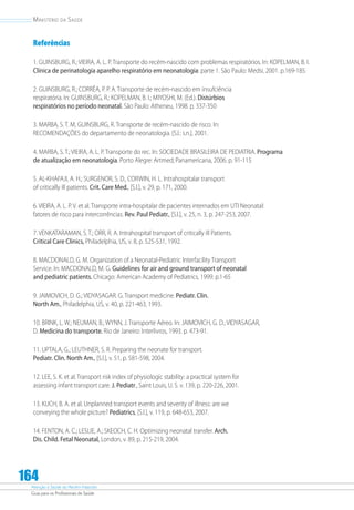 Atenção à Saúde do Recém-Nascido
Guia para os Profissionais de Saúde
164
Ministério da Saúde
Referências
1. GUINSBURG, R.; VIEIRA, A. L. P. Transporte do recém-nascido com problemas respiratórios. In: KOPELMAN, B. I.
Clínica de perinatologia aparelho respiratório em neonatologia: parte 1. São Paulo: Medsi, 2001. p.169-185.
2. GUINSBURG, R.; CORRÊA, P. P. A. Transporte de recém-nascido em insufciência
respiratória. In: GUINSBURG, R.; KOPELMAN, B. I.; MIYOSHI, M. (Ed.). Distúrbios
respiratórios no período neonatal. São Paulo: Atheneu, 1998. p. 337-350
3. MARBA, S. T. M, GUINSBURG, R. Transporte de recém-nascido de risco. In:
RECOMENDAÇÕES do departamento de neonatologia. [S.l.: s.n.], 2001.
4. MARBA, S. T.; VIEIRA, A. L. P. Transporte do rec. In: SOCIEDADE BRASILEIRA DE PEDIATRIA. Programa
de atualização em neonatologia. Porto Alegre: Artmed; Panamericana, 2006. p. 91-115
5. AL-KHAFAJI, A. H.; SURGENOR, S. D., CORWIN, H. L. Intrahospitalar transport
of critically ill patients. Crit. Care Med., [S.l.], v. 29, p. 171, 2000.
6. VIEIRA, A. L. P. V. et al. Transporte intra-hospitalar de pacientes internados em UTI Neonatal:
fatores de risco para intercorrências. Rev. Paul Pediatr., [S.l.], v. 25, n. 3, p. 247-253, 2007.
7. VENKATARAMAN, S. T.; ORR, R. A. Intrahospital transport of critically ill Patients.
Critical Care Clinics, Philadelphia, US, v. 8, p. 525-531, 1992.
8. MACDONALD, G. M. Organization of a Neonatal-Pediatric Interfacility Transport
Service. In: MACDONALD, M. G. Guidelines for air and ground transport of neonatal
and pediatric patients. Chicago: American Academy of Pediatrics, 1999. p.1-65
9. JAIMOVICH, D. G.; VIDYASAGAR. G. Transport medicine. Pediatr. Clin.
North Am., Philadelphia, US, v. 40, p. 221-463, 1993.
10. BRINK, L. W.; NEUMAN, B.; WYNN, J. Transporte Aéreo. In: JAIMOVICH, G. D.; VIDYASAGAR,
D. Medicina do transporte. Rio de Janeiro: Interlivros, 1993. p. 473-91.
11. UPTALA, G.; LEUTHNER, S. R. Preparing the neonate for transport.
Pediatr. Clin. North Am., [S.l.], v. 51, p. 581-598, 2004.
12. LEE, S. K. et al. Transport risk index of physiologic stability: a practical system for
assessing infant transport care. J. Pediatr., Saint Louis, U. S. v. 139, p. 220-226, 2001.
13. KUCH, B. A. et al. Unplanned transport events and severity of illness: are we
conveying the whole picture? Pediatrics, [S.l.], v. 119, p. 648-653, 2007.
14. FENTON, A. C.; LESLIE, A.; SKEOCH, C. H. Optimizing neonatal transfer. Arch.
Dis. Child. Fetal Neonatal, London, v. 89, p. 215-219, 2004.
 