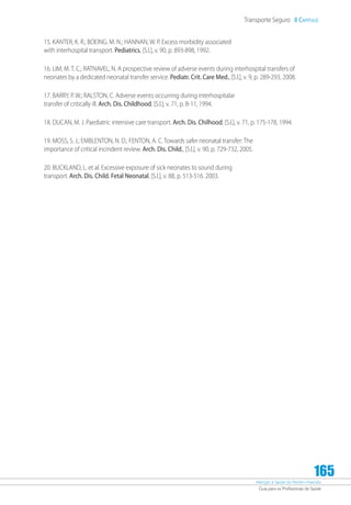 Atenção à Saúde do Recém-Nascido
Guia para os Profissionais de Saúde
165
Transporte Seguro 8 Capítulo
15. KANTER, K. R.; BOEING. M. N.; HANNAN, W. P. Excess morbidity associated
with interhospital transport. Pediatrics, [S.l.], v. 90, p. 893-898, 1992.
16. LIM, M. T. C.; RATNAVEL, N. A prospective review of adverse events during interhospital transfers of
neonates by a dedicated neonatal transfer service. Pediatr. Crit. Care Med., [S.l.], v. 9, p. 289-293, 2008.
17. BARRY, P. W.; RALSTON, C. Adverse events occurring during interhospitalar
transfer of critically ill. Arch. Dis. Childhood, [S.l.], v. 71, p. 8-11, 1994.
18. DUCAN, M. J. Paediatric intensive care transport. Arch. Dis. Chilhood, [S.l.], v. 71, p. 175-178, 1994.
19. MOSS, S. J.; EMBLENTON, N. D.; FENTON, A. C. Towards safer neonatal transfer: The
importance of critical incindent review. Arch. Dis. Child., [S.l.], v. 90, p. 729-732, 2005.
20. BUCKLAND, L. et al. Excessive exposure of sick neonates to sound during
transport. Arch. Dis. Child. Fetal Neonatal, [S.l.], v. 88, p. 513-516. 2003.
 