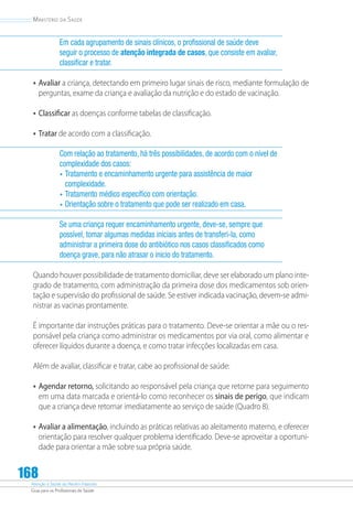 Atenção à Saúde do Recém-Nascido
Guia para os Profissionais de Saúde
168
Ministério da Saúde
Em cada agrupamento de sinais clínicos, o profissional de saúde deve
seguir o processo de atenção integrada de casos, que consiste em avaliar,
classificar e tratar.
•	Avaliar a criança, detectando em primeiro lugar sinais de risco, mediante formulação de
perguntas, exame da criança e avaliação da nutrição e do estado de vacinação.
•	Classiﬁcar as doenças conforme tabelas de classificação.
•	Tratar de acordo com a classificação.
Com relação ao tratamento, há três possibilidades, de acordo com o nível de
complexidade dos casos:
•	Tratamento e encaminhamento urgente para assistência de maior
complexidade.
•	Tratamento médico específico com orientação.
•	Orientação sobre o tratamento que pode ser realizado em casa.
Se uma criança requer encaminhamento urgente, deve-se, sempre que
possível, tomar algumas medidas iniciais antes de transferi-la, como
administrar a primeira dose do antibiótico nos casos classificados como
doença grave, para não atrasar o início do tratamento.
Quando houver possibilidade de tratamento domiciliar, deve ser elaborado um plano inte-
grado de tratamento, com administração da primeira dose dos medicamentos sob orien-
tação e supervisão do profissional de saúde. Se estiver indicada vacinação, devem-se admi-
nistrar as vacinas prontamente.
É importante dar instruções práticas para o tratamento. Deve-se orientar a mãe ou o res-
ponsável pela criança como administrar os medicamentos por via oral, como alimentar e
oferecer líquidos durante a doença, e como tratar infecções localizadas em casa.
Além de avaliar, classificar e tratar, cabe ao profissional de saúde:
•	Agendar retorno, solicitando ao responsável pela criança que retorne para seguimento
em uma data marcada e orientá-lo como reconhecer os sinais de perigo, que indicam
que a criança deve retornar imediatamente ao serviço de saúde (Quadro 8).
•	Avaliar a alimentação, incluindo as práticas relativas ao aleitamento materno, e oferecer
orientação para resolver qualquer problema identificado. Deve-se aproveitar a oportuni-
dade para orientar a mãe sobre sua própria saúde.
 