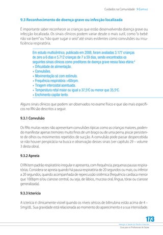 Atenção à Saúde do Recém-Nascido
Guia para os Profissionais de Saúde
173
Cuidados na Comunidade 9 Capítulo
9.3 Reconhecimento de doença grave ou infecção localizada
É importante saber reconhecer as crianças que estão desenvolvendo doença grave ou
infecção localizada. Os sinais clínicos podem variar desde o mais sutil, como “o bebê
não vai bem”ou “não quer sugar o seio”até sinais evidentes como convulsões ou insu-
ficiência respiratória.
Em estudo multicêntrico, publicado em 2008, foram avaliadas 3.177 crianças
de zero a 6 dias e 5.712 crianças de 7 a 59 dias, sendo encontrados os
seguintes sinais clínicos como preditores de doença grave nessa faixa etária:4
•	Dificuldade de alimentação.
•	Convulsões.
•	Movimentação só com estímulo.
•	Frequência respiratória 60irpm.
•	Tiragem intercostal acentuada.
•	Temperatura retal maior ou igual a 37,5o
C ou menor que 35,5o
C.
•	Enchimento capilar lento.
Alguns sinais clínicos que podem ser observados no exame físico e que são mais específi-
cos no RN são descritos a seguir.
9.3.1 Convulsão
Os RNs muitas vezes não apresentam convulsões típicas como as crianças maiores, poden-
do manifestar apenas tremores muito finos de um braço ou de uma perna, piscar persisten-
te de olhos ou movimentos repetidos de sucção. A convulsão pode passar despercebida
se não houver perspicácia na busca e observação desses sinais (ver capítulo 29 – volume
3 desta obra).
9.3.2 Apneia
O RN tem padrão respiratório irregular e apresenta, com frequência, pequenas pausas respira-
tórias. Considera-se apneia quando há pausa respiratória de 20 segundos ou mais, ou inferior
a 20 segundos, quando acompanhada de repercussão sistêmica (frequência cardíaca menor
que 100bpm e/ou cianose central, ou seja, de lábios, mucosa oral, língua, tórax ou cianose
generalizada).
9.3.3 Icterícia
A icterícia é clinicamente visível quando os níveis séricos de bilirrubina estão acima de 4 –
5mg/dL. Sua gravidade está relacionada ao momento do aparecimento e a sua intensidade.
 