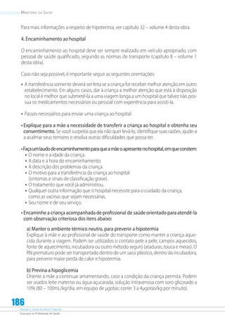 Atenção à Saúde do Recém-Nascido
Guia para os Profissionais de Saúde
186
Ministério da Saúde
Para mais informações a respeito de hipotermia, ver capítulo 32 – volume 4 desta obra.
4. Encaminhamento ao hospital
O encaminhamento ao hospital deve ser sempre realizado em veículo apropriado, com
pessoal de saúde qualificado, segundo as normas de transporte (capítulo 8 – volume 1
desta obra).
Caso não seja possível, é importante seguir as seguintes orientações:
•	A transferência somente deverá ser feita se a criança for receber melhor atenção em outro
estabelecimento. Em alguns casos, dar à criança a melhor atenção que está à disposição
no local é melhor que submetê-la a uma viagem longa a um hospital que talvez não pos-
sua os medicamentos necessários ou pessoal com experiência para assisti-la.
•	Passos necessários para enviar uma criança ao hospital:
• Explique para a mãe a necessidade de transferir a criança ao hospital e obtenha seu
consentimento. Se você suspeita que ela não quer levá-lo, identifique suas razões, ajude-a
a acalmar seus temores e resolva outras diﬁculdades que possa ter.
•Façaumlaudodeencaminhamentoparaqueamãeoapresentenohospital,emqueconstem:
•	O nome e a idade da criança.
•	A data e a hora do encaminhamento.
•	A descrição dos problemas da criança.
•	O motivo para a transferência da criança ao hospital
(sintomas e sinais de classiﬁcação grave).
•	O tratamento que você já administrou.
•	Qualquer outra informação que o hospital necessite para o cuidado da criança,
como as vacinas que sejam necessárias.
•	Seu nome e de seu serviço.
• Encaminhe a criança acompanhada de profissional de saúde orientado para atendê-la
com observação criteriosa dos itens abaixo:
a) Manter o ambiente térmico neutro, para prevenir a hipotermia
Explique à mãe e ao profissional de saúde do transporte como manter a criança aque-
cida durante a viagem. Podem ser utilizados o contato pele a pele, campos aquecidos,
fonte de aquecimento, incubadora ou outro método seguro (ataduras, touca e meias). O
RN prematuro pode ser transportado dentro de um saco plástico, dentro da incubadora,
para prevenir maior perda de calor e hipotermia.
b) Previna a hipoglicemia
Oriente a mãe a continuar amamentando, caso a condição da criança permita. Podem
ser usados leite materno ou água açucarada, solução intravenosa com soro glicosado a
10% (80 – 100mL/kg/dia, em equipo de µgotas; correr 3 a 4µgotas/kg por minuto).
 
