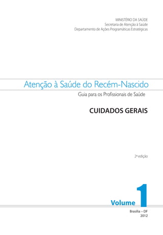 Atenção à Saúde do Recém-Nascido
Guia para os Profissionais de Saúde
Volume 1
MINISTÉRIO DA SAÚDE
Secretaria de Atenção à Saúde
Departamento de Ações Programáticas Estratégicas
CUIDADOS GERAIS
Brasília – DF
2012
2ª edição
 